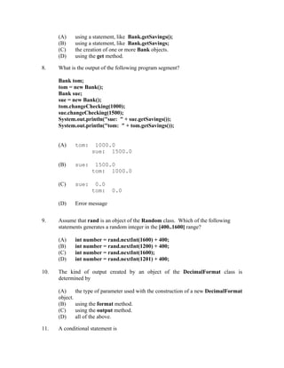 (A)       using a statement, like Bank.getSavings();
      (B)       using a statement, like Bank.getSavings;
      (C)       the creation of one or more Bank objects.
      (D)       using the get method.

8.    What is the output of the following program segment?

      Bank tom;
      tom = new Bank();
      Bank sue;
      sue = new Bank();
      tom.changeChecking(1000);
      sue.changeChecking(1500);
      System.out.println("sue: " + sue.getSavings());
      System.out.println("tom: " + tom.getSavings());


      (A)       tom:    1000.0
                       sue: 1500.0

      (B)       sue:    1500.0
                       tom: 1000.0

      (C)       sue:    0.0
                       tom:     0.0

      (D)       Error message


9.    Assume that rand is an object of the Random class. Which of the following
      statements generates a random integer in the [400..1600] range?

      (A)       int number = rand.nextInt(1600) + 400;
      (B)       int number = rand.nextInt(1200) + 400;
      (C)       int number = rand.nextInt(1600);
      (D)       int number = rand.nextInt(1201) + 400;

10.   The kind of output created by an object of the DecimalFormat class is
      determined by

      (A)       the type of parameter used with the construction of a new DecimalFormat
      object.
      (B)       using the format method.
      (C)       using the output method.
      (D)       all of the above.

11.   A conditional statement is
 