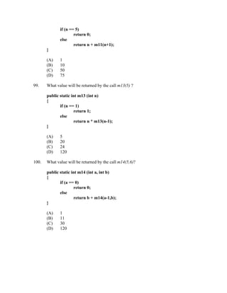 if (n == 5)
                      return 0;
              else
                      return n + m11(n+1);
       }

       (A)    1
       (B)    10
       (C)    50
       (D)    75

99.    What value will be returned by the call m13(5) ?

       public static int m13 (int n)
       {
              if (n == 1)
                      return 1;
              else
                      return n * m13(n-1);
       }

       (A)    5
       (B)    20
       (C)    24
       (D)    120

100.   What value will be returned by the call m14(5,6)?

       public static int m14 (int a, int b)
       {
              if (a == 0)
                      return 0;
              else
                      return b + m14(a-1,b);
       }

       (A)    1
       (B)    11
       (C)    30
       (D)    120
 