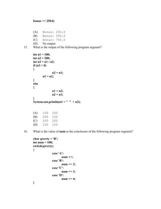 bonus += 250.0;


      (A)    Bonus: 250.0
      (B)    Bonus: 500.0
      (C)    Bonus: 750.0
      (D)    No output
15.   What is the output of the following program segment?

      int n1 = 100;
      int n2 = 200;
      int n3 = n1 / n2;
      if (n3 > 0)
      {
                     n2 = n1;
              n1 = n2;
      }
      else
      {
                     n1 = n2;
                     n2 = n1;
      }
      System.out.println(n1 + " " + n2);


      (A)    100    200
      (B)    200    100
      (C)    200    200
      (D)    100    100

16.   What is the value of num at the conclusion of the following program segment?

      char qwerty = 'B';
      int num = 100;
      switch(qwerty)
      {
                   case 'A':
                          num ++;
                   case 'B':
                          num += 2;
                   case 'C':
                          num += 3;
                   case 'D':
                          num += 4;
      }
 