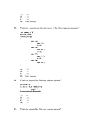 (A)    100
      (B)    102
      (C)    109
      (D)    Error message


17.   What is the value of num at the conclusion of the following program segment?

      char qwerty = 'B';
      int num = 100;
      switch(qwerty)
      {
                   case 'A':
                          num ++;
                          break;
                   case 'B':
                          num += 2;
                          break;
                   case 'C':
                          num += 3;
                          break;
                   case 'D':
                          num += 4;
      }

      (A)    100
      (B)    101
      (C)    102
      (D)    Error message

18.   What is the output of the following program segment?

      int count = 1;
      for (int k = 0; k < 100; k++)
                      count++;
      System.out.println(count);

      (A)    99
      (B)    100
      (C)    101
      (D)    102


19.   What is the output of the following program segment?
 