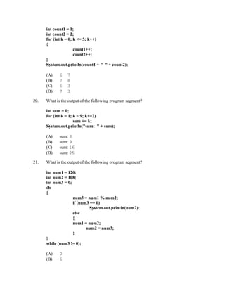 int count1 = 1;
      int count2 = 2;
      for (int k = 0; k <= 5; k++)
      {
                      count1++;
                      count2++;
      }
      System.out.println(count1 + " " + count2);

      (A)    6   7
      (B)    7   8
      (C)    6   3
      (D)    7   3

20.   What is the output of the following program segment?

      int sum = 0;
      for (int k = 1; k < 9; k+=2)
                      sum += k;
      System.out.println("sum: " + sum);

      (A)    sum: 8
      (B)    sum: 9
      (C)    sum: 16
      (D)    sum: 25

21.   What is the output of the following program segment?

      int num1 = 120;
      int num2 = 108;
      int num3 = 0;
      do
      {
                    num3 = num1 % num2;
                    if (num3 == 0)
                            System.out.println(num2);
                    else
                    {
                    num1 = num2;
                           num2 = num3;
                    }
      }
      while (num3 != 0);

      (A)    0
      (B)    6
 