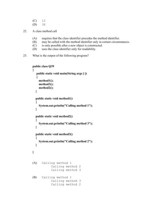 (C)     12
      (D)     36

22.   A class method call

      (A)     requires that the class identifier precedes the method identifier.
      (B)     may be called with the method identifier only in certain circumstances.
      (C)     is only possible after a new object is constructed.
      (D)     uses the class identifier only for readability.

23.   What is the output of the following program?


      public class Q39
      {
         public static void main(String args [ ])
         {
           method1();
           method3();
           method2();
        }

          public static void method1()
          {
            System.out.println("Calling method 1");
          }

          public static void method2()
          {
            System.out.println("Calling method 3");
          }

          public static void method3()
          {
            System.out.println("Calling method 2");
          }

      }


      (A)     Calling method 1
                   Calling method 2
                   Calling method 3

      (B)     Calling method 1
                   Calling method 3
                   Calling method 2
 