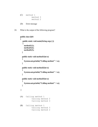 (C)     method 1
                   method 3
                   method 2

      (D)     Error message


24.   What is the output of the following program?


      public class Q41
      {
         public static void main(String args [ ])
         {
           method1(1);
           method3(2);
           method2(3);
        }

          public static void method1(int n)
          {
            System.out.println("Calling method " + n);
          }

          public static void method2(int n)
          {
            System.out.println("Calling method " + n);
          }

          public static void method3(int n)
          {
            System.out.println("Calling method " + n);
          }

      }


      (A)     Calling method 1
                   Calling method 2
                   Calling method 3

      (B)     Calling method 1
                   Calling method 3
                   Calling method 2
 