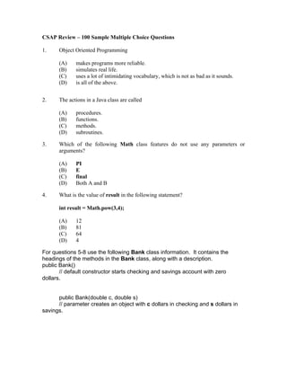 CSAP Review – 100 Sample Multiple Choice Questions

1.    Object Oriented Programming

      (A)    makes programs more reliable.
      (B)    simulates real life.
      (C)    uses a lot of intimidating vocabulary, which is not as bad as it sounds.
      (D)    is all of the above.


2.    The actions in a Java class are called

      (A)    procedures.
      (B)    functions.
      (C)    methods.
      (D)    subroutines.

3.    Which of the following Math class features do not use any parameters or
      arguments?

      (A)    PI
      (B)    E
      (C)    final
      (D)    Both A and B

4.    What is the value of result in the following statement?

      int result = Math.pow(3,4);

      (A)    12
      (B)    81
      (C)    64
      (D)    4

For questions 5-8 use the following Bank class information. It contains the
headings of the methods in the Bank class, along with a description.
public Bank()
       // default constructor starts checking and savings account with zero
dollars.


      public Bank(double c, double s)
      // parameter creates an object with c dollars in checking and s dollars in
savings.
 
