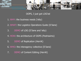 OOPS, I just got LOG’ed 1.  WHY : the business needs (‘etty) 2.  WHAT : the Logistics Operations Guide (D’Jane) 3.  DEMO  of LOG (D’Jane and ‘etty) 4.  HOW : the architecture of OOPS (Pedrissimo) 5.  DEMO  of Replication (HerriK) 6.  WHO : the interagency collective (D'Jane) 7.  DEMO  of Content Editing (HerriK)  