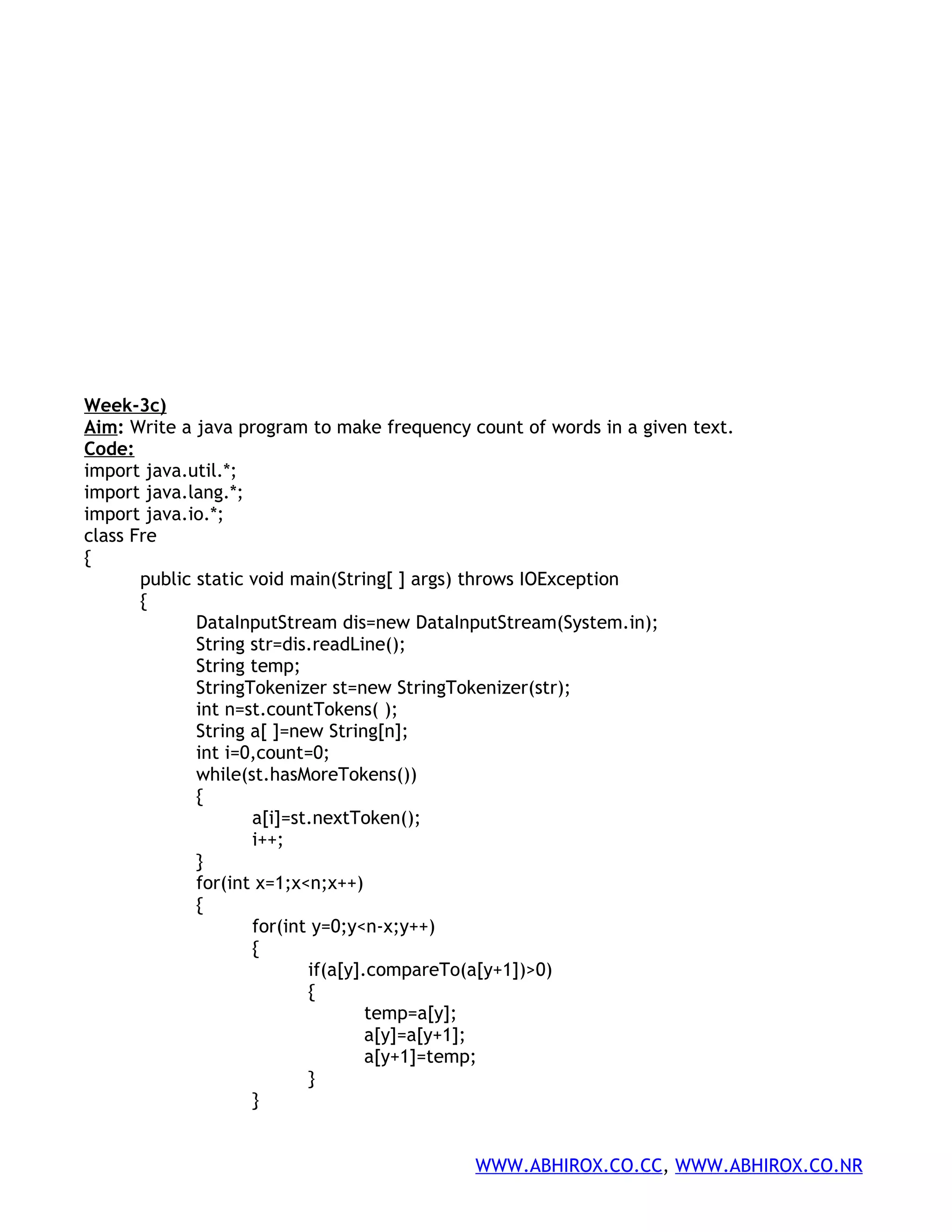 Week-3c) Aim: Write a java program to make frequency count of words in a given text. Code: import java.util.*; import java.lang.*; import java.io.*; class Fre { public static void main(String[ ] args) throws IOException { DataInputStream dis=new DataInputStream(System.in); String str=dis.readLine(); String temp; StringTokenizer st=new StringTokenizer(str); int n=st.countTokens( ); String a[ ]=new String[n]; int i=0,count=0; while(st.hasMoreTokens()) { a[i]=st.nextToken(); i++; } for(int x=1;x<n;x++) { for(int y=0;y<n-x;y++) { if(a[y].compareTo(a[y+1])>0) { temp=a[y]; a[y]=a[y+1]; a[y+1]=temp; } } WWW.ABHIROX.CO.CC, WWW.ABHIROX.CO.NR 