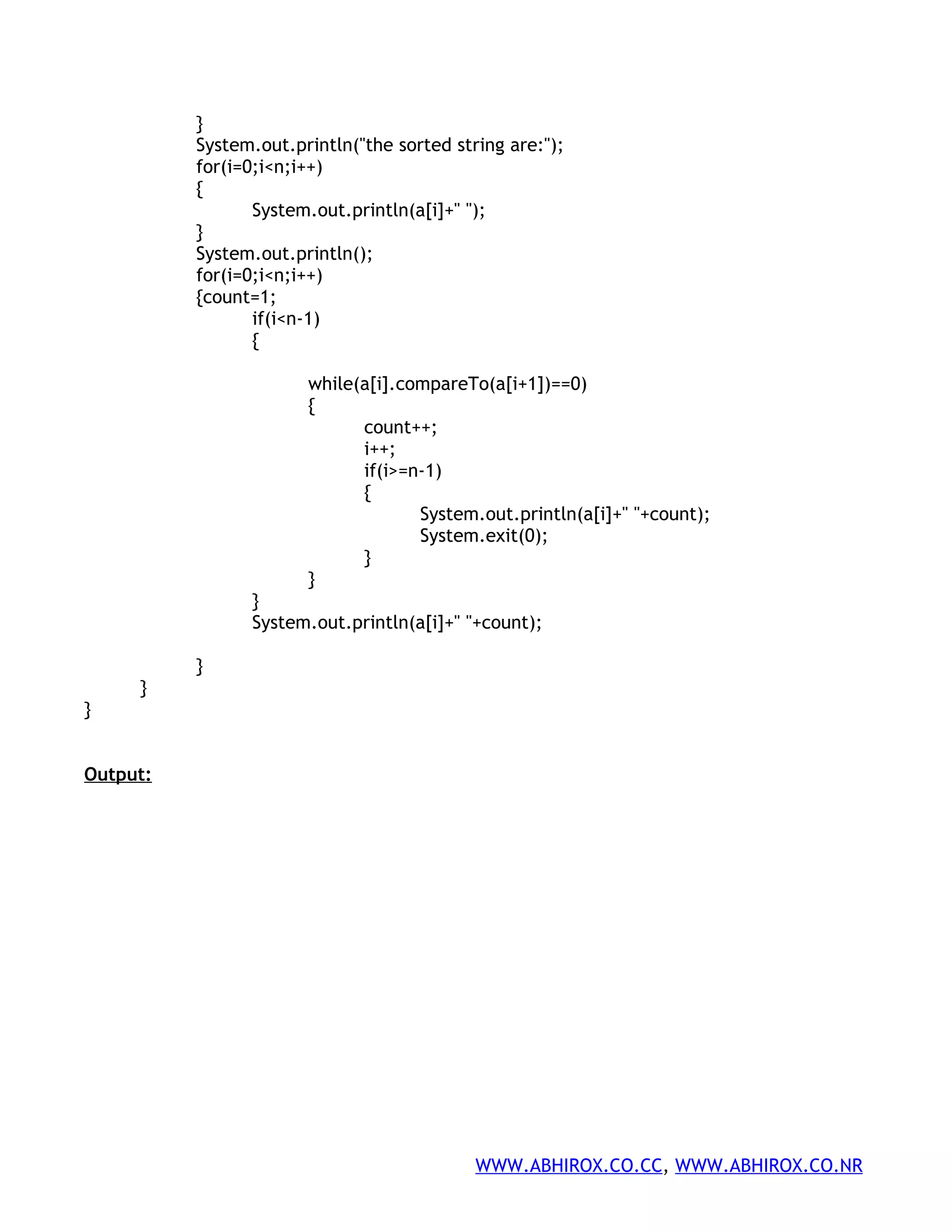 } System.out.println("the sorted string are:"); for(i=0;i<n;i++) { System.out.println(a[i]+" "); } System.out.println(); for(i=0;i<n;i++) {count=1; if(i<n-1) { while(a[i].compareTo(a[i+1])==0) { count++; i++; if(i>=n-1) { System.out.println(a[i]+" "+count); System.exit(0); } } } System.out.println(a[i]+" "+count); } } } Output: WWW.ABHIROX.CO.CC, WWW.ABHIROX.CO.NR 