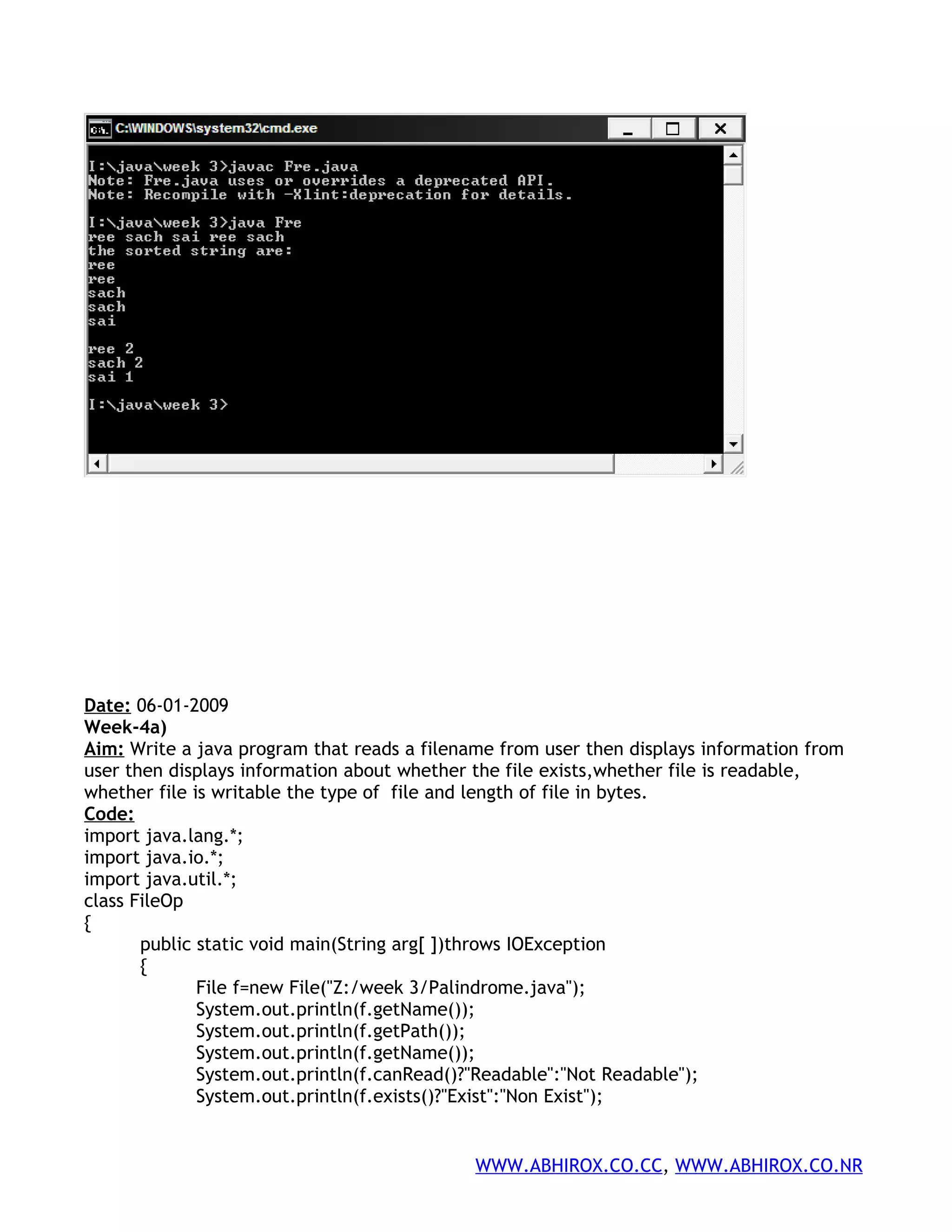 Date: 06-01-2009 Week-4a) Aim: Write a java program that reads a filename from user then displays information from user then displays information about whether the file exists,whether file is readable, whether file is writable the type of file and length of file in bytes. Code: import java.lang.*; import java.io.*; import java.util.*; class FileOp { public static void main(String arg[ ])throws IOException { File f=new File("Z:/week 3/Palindrome.java"); System.out.println(f.getName()); System.out.println(f.getPath()); System.out.println(f.getName()); System.out.println(f.canRead()?"Readable":"Not Readable"); System.out.println(f.exists()?"Exist":"Non Exist"); WWW.ABHIROX.CO.CC, WWW.ABHIROX.CO.NR 
