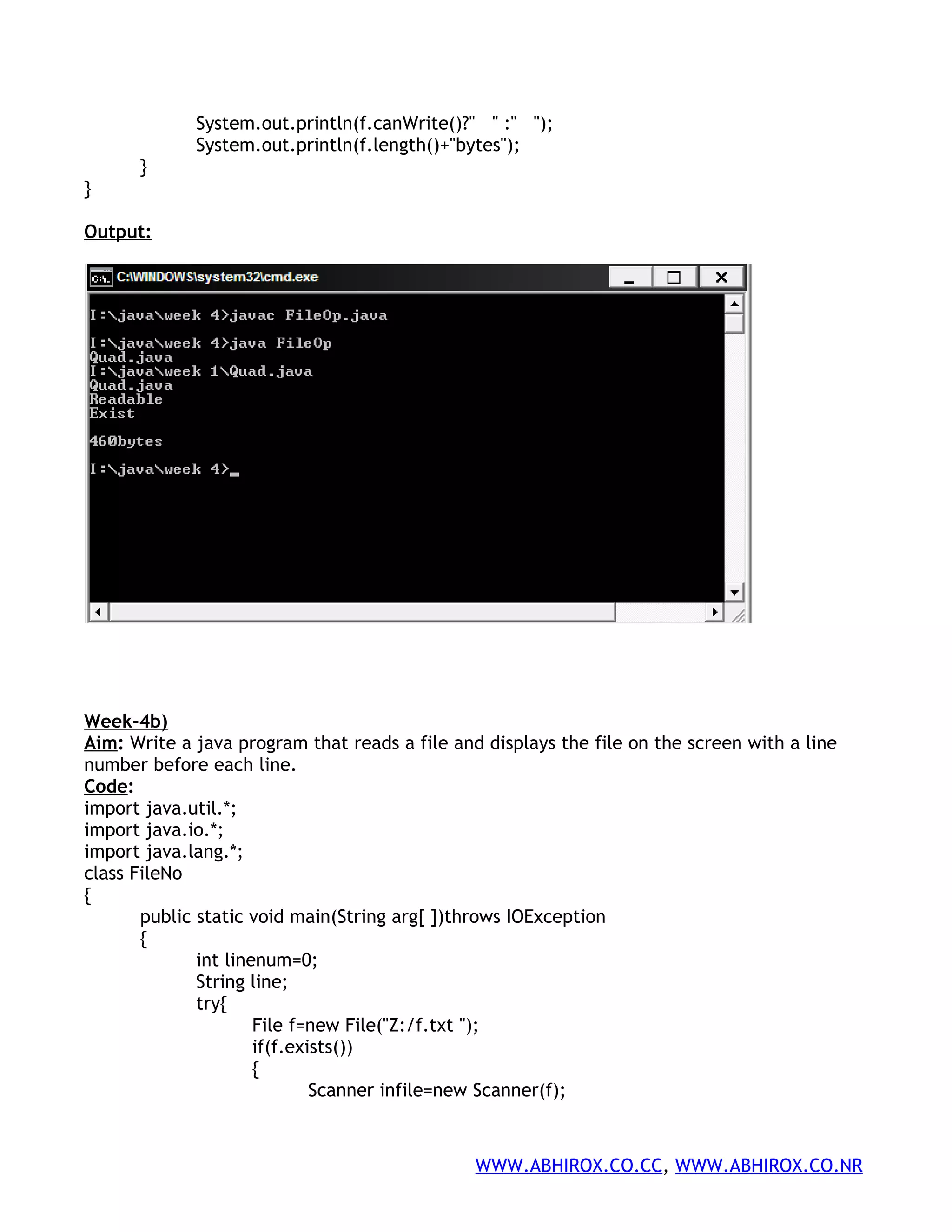 System.out.println(f.canWrite()?" " :" "); System.out.println(f.length()+"bytes"); } } Output: Week-4b) Aim: Write a java program that reads a file and displays the file on the screen with a line number before each line. Code: import java.util.*; import java.io.*; import java.lang.*; class FileNo { public static void main(String arg[ ])throws IOException { int linenum=0; String line; try{ File f=new File("Z:/f.txt "); if(f.exists()) { Scanner infile=new Scanner(f); WWW.ABHIROX.CO.CC, WWW.ABHIROX.CO.NR 