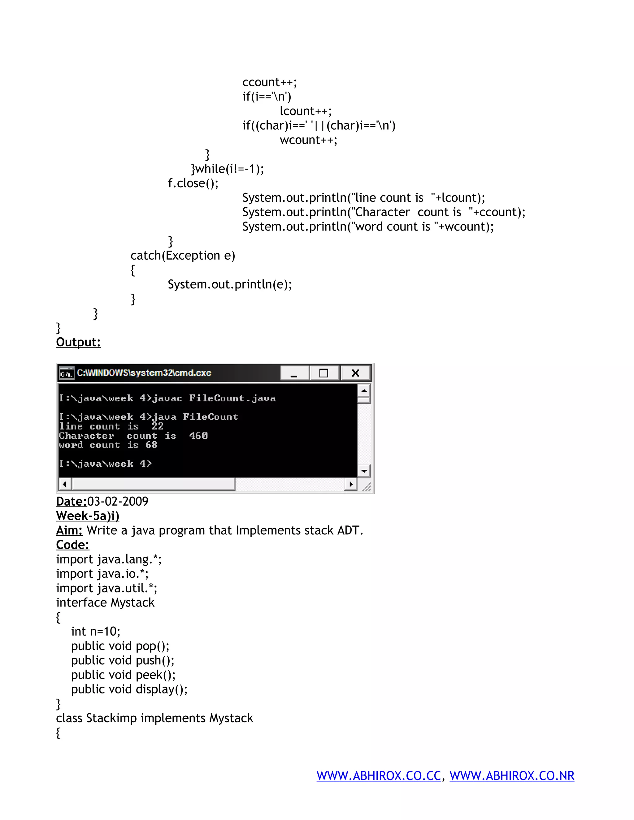 ccount++; if(i=='n') lcount++; if((char)i==' '||(char)i=='n') wcount++; } }while(i!=-1); f.close(); System.out.println("line count is "+lcount); System.out.println("Character count is "+ccount); System.out.println("word count is "+wcount); } catch(Exception e) { System.out.println(e); } } } Output: Date:03-02-2009 Week-5a)i) Aim: Write a java program that Implements stack ADT. Code: import java.lang.*; import java.io.*; import java.util.*; interface Mystack { int n=10; public void pop(); public void push(); public void peek(); public void display(); } class Stackimp implements Mystack { WWW.ABHIROX.CO.CC, WWW.ABHIROX.CO.NR 