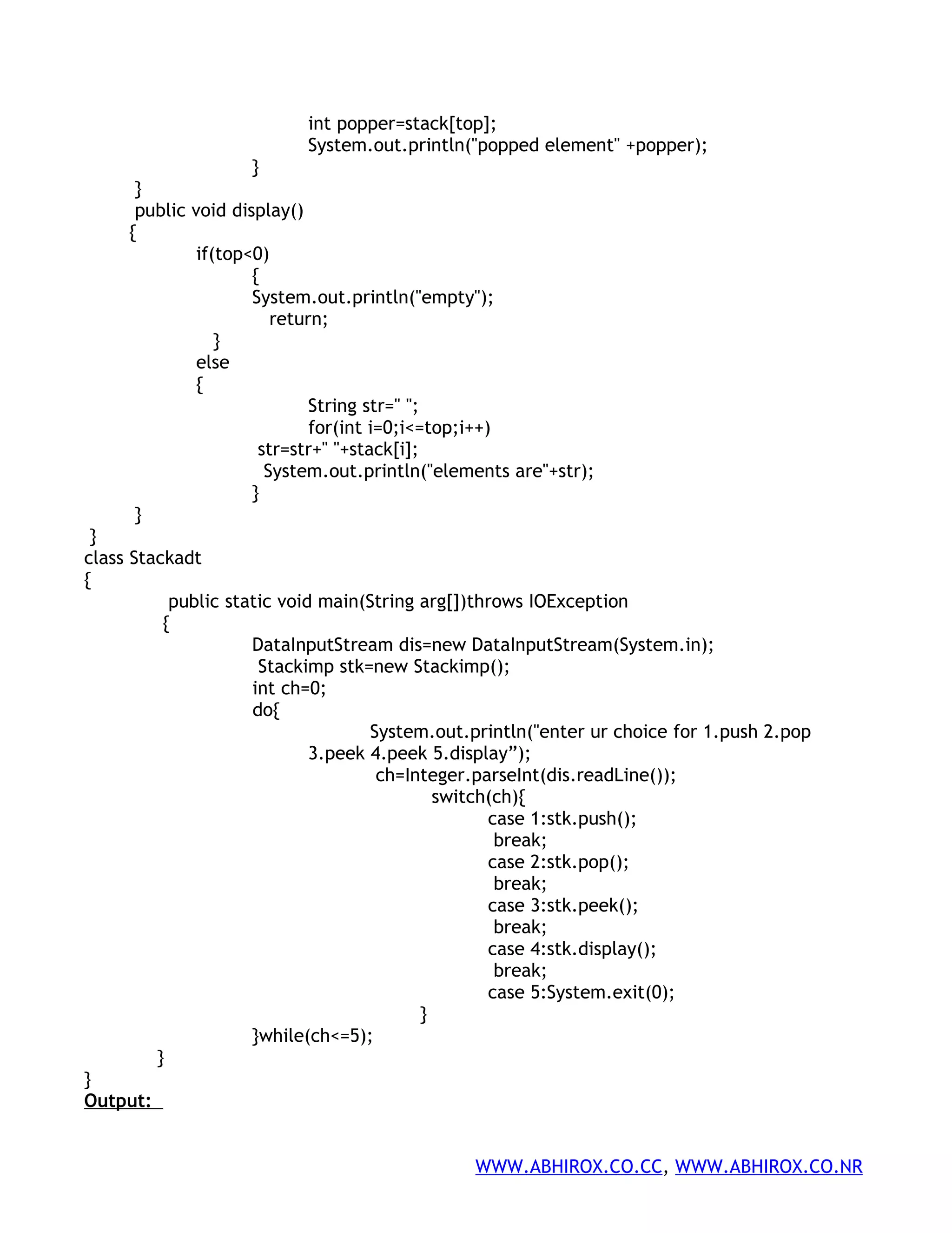 int popper=stack[top]; System.out.println("popped element" +popper); } } public void display() { if(top<0) { System.out.println("empty"); return; } else { String str=" "; for(int i=0;i<=top;i++) str=str+" "+stack[i]; System.out.println("elements are"+str); } } } class Stackadt { public static void main(String arg[])throws IOException { DataInputStream dis=new DataInputStream(System.in); Stackimp stk=new Stackimp(); int ch=0; do{ System.out.println("enter ur choice for 1.push 2.pop 3.peek 4.peek 5.display”); ch=Integer.parseInt(dis.readLine()); switch(ch){ case 1:stk.push(); break; case 2:stk.pop(); break; case 3:stk.peek(); break; case 4:stk.display(); break; case 5:System.exit(0); } }while(ch<=5); } } Output: WWW.ABHIROX.CO.CC, WWW.ABHIROX.CO.NR 