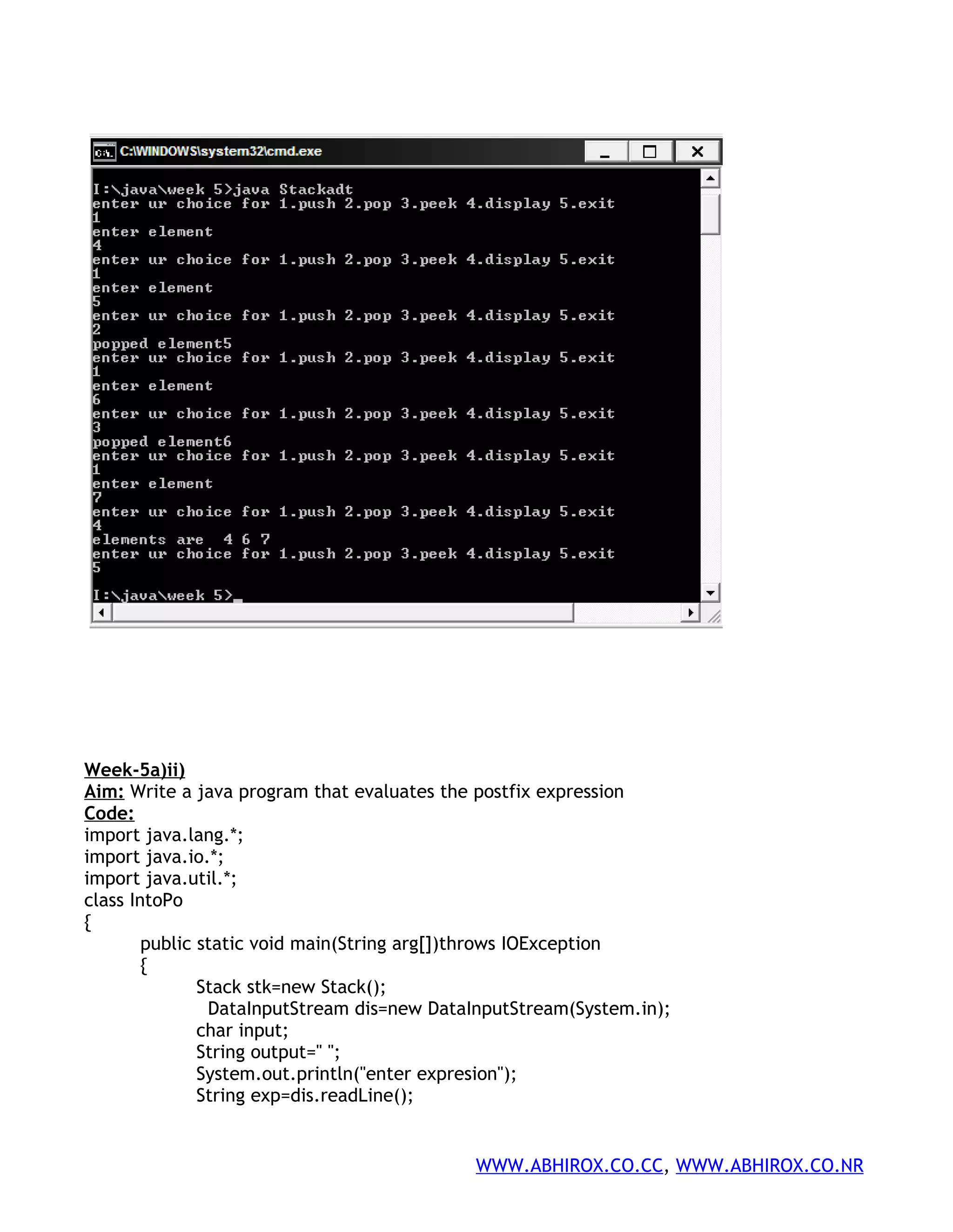 Week-5a)ii) Aim: Write a java program that evaluates the postfix expression Code: import java.lang.*; import java.io.*; import java.util.*; class IntoPo { public static void main(String arg[])throws IOException { Stack stk=new Stack(); DataInputStream dis=new DataInputStream(System.in); char input; String output=" "; System.out.println("enter expresion"); String exp=dis.readLine(); WWW.ABHIROX.CO.CC, WWW.ABHIROX.CO.NR 