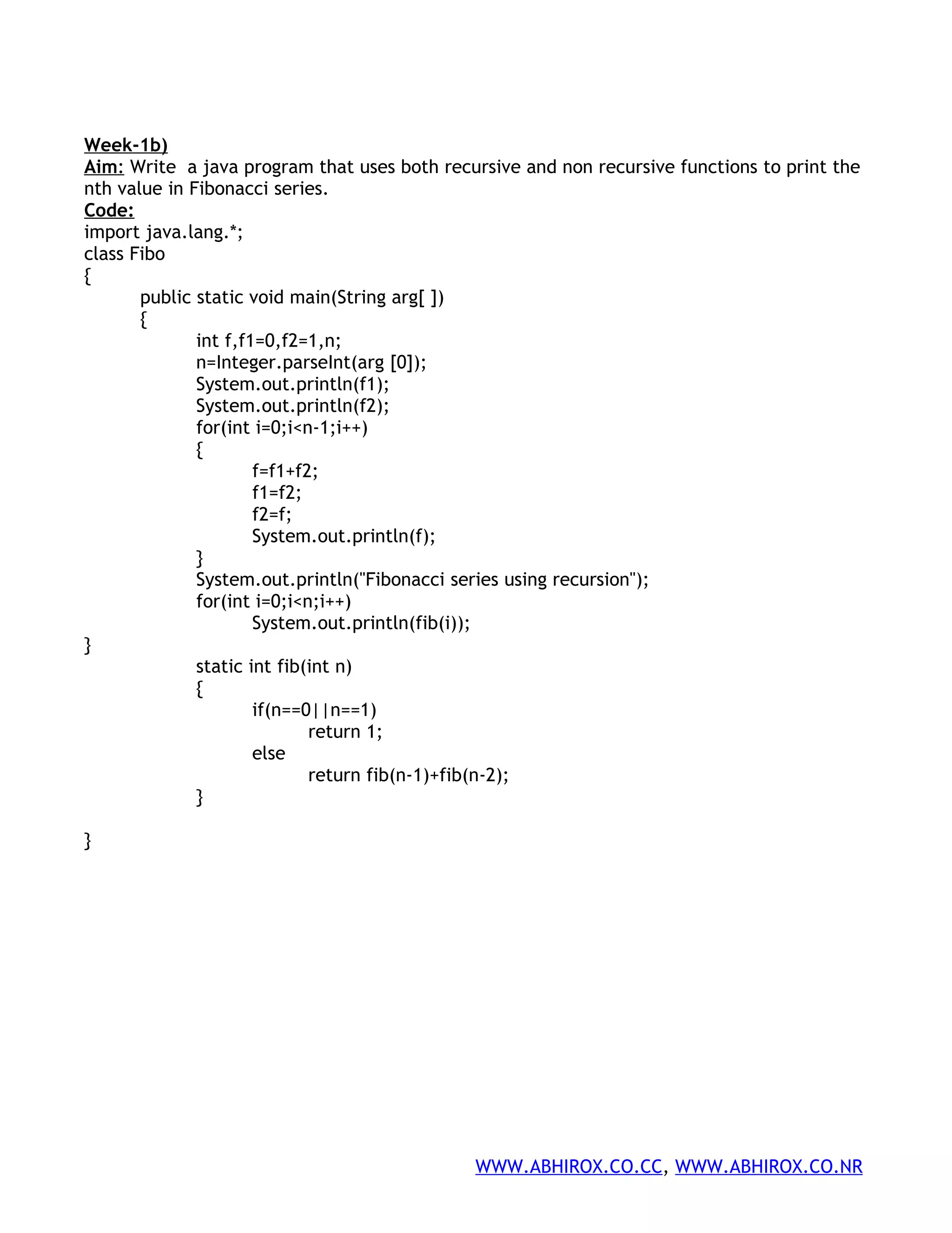 Week-1b) Aim: Write a java program that uses both recursive and non recursive functions to print the nth value in Fibonacci series. Code: import java.lang.*; class Fibo { public static void main(String arg[ ]) { int f,f1=0,f2=1,n; n=Integer.parseInt(arg [0]); System.out.println(f1); System.out.println(f2); for(int i=0;i<n-1;i++) { f=f1+f2; f1=f2; f2=f; System.out.println(f); } System.out.println("Fibonacci series using recursion"); for(int i=0;i<n;i++) System.out.println(fib(i)); } static int fib(int n) { if(n==0||n==1) return 1; else return fib(n-1)+fib(n-2); } } WWW.ABHIROX.CO.CC, WWW.ABHIROX.CO.NR 