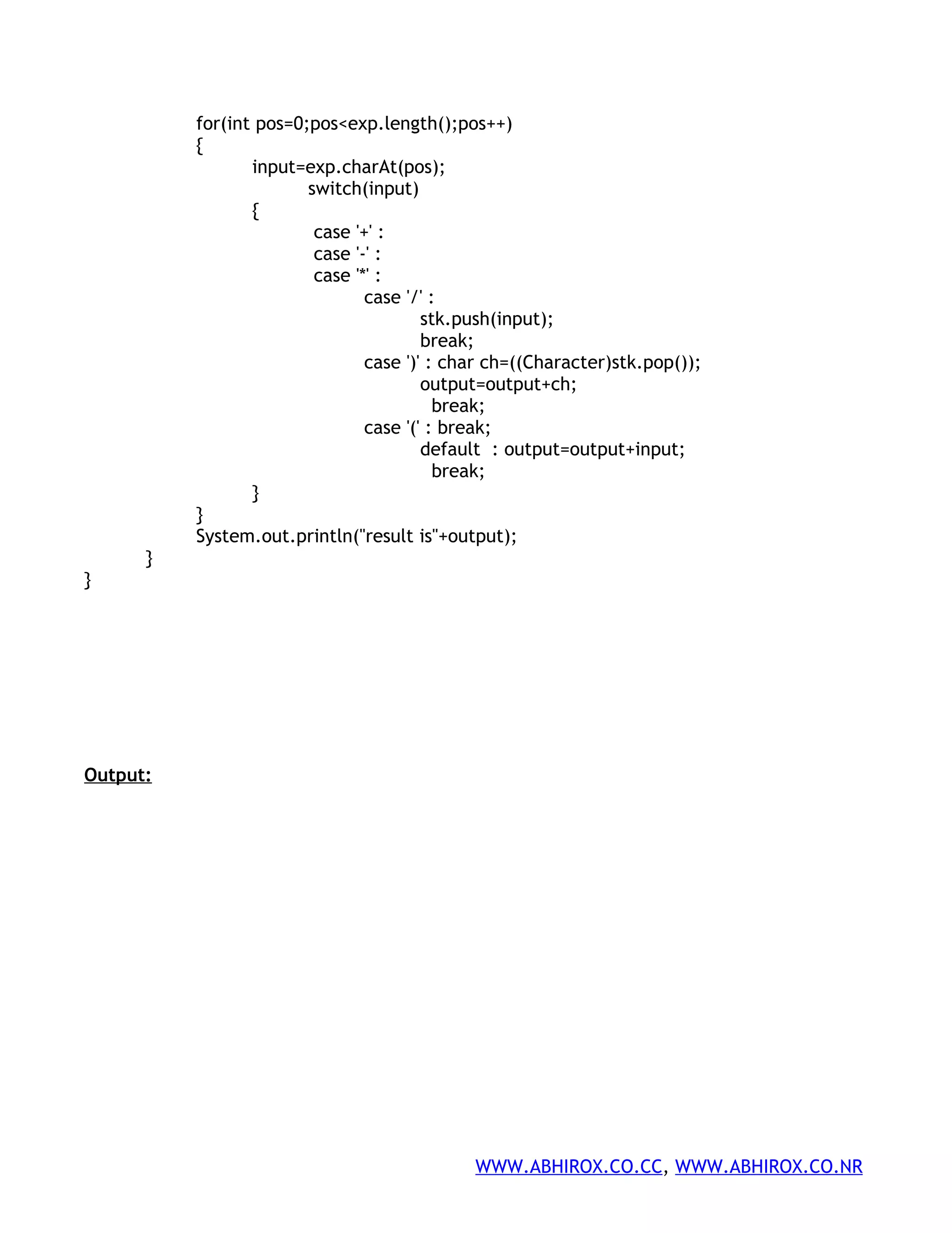 for(int pos=0;pos<exp.length();pos++) { input=exp.charAt(pos); switch(input) { case '+' : case '-' : case '*' : case '/' : stk.push(input); break; case ')' : char ch=((Character)stk.pop()); output=output+ch; break; case '(' : break; default : output=output+input; break; } } System.out.println("result is"+output); } } Output: WWW.ABHIROX.CO.CC, WWW.ABHIROX.CO.NR 