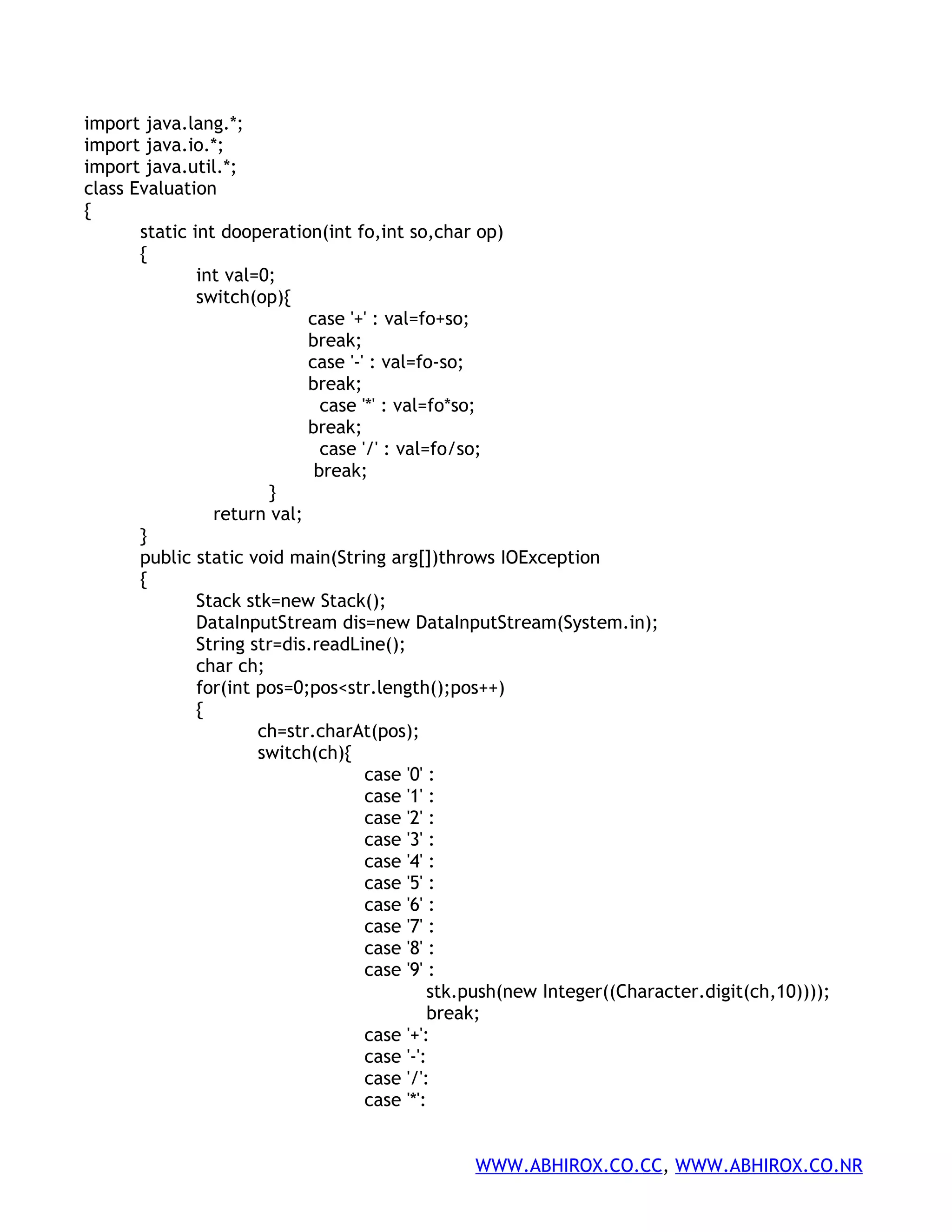 import java.lang.*; import java.io.*; import java.util.*; class Evaluation { static int dooperation(int fo,int so,char op) { int val=0; switch(op){ case '+' : val=fo+so; break; case '-' : val=fo-so; break; case '*' : val=fo*so; break; case '/' : val=fo/so; break; } return val; } public static void main(String arg[])throws IOException { Stack stk=new Stack(); DataInputStream dis=new DataInputStream(System.in); String str=dis.readLine(); char ch; for(int pos=0;pos<str.length();pos++) { ch=str.charAt(pos); switch(ch){ case '0' : case '1' : case '2' : case '3' : case '4' : case '5' : case '6' : case '7' : case '8' : case '9' : stk.push(new Integer((Character.digit(ch,10)))); break; case '+': case '-': case '/': case '*': WWW.ABHIROX.CO.CC, WWW.ABHIROX.CO.NR 