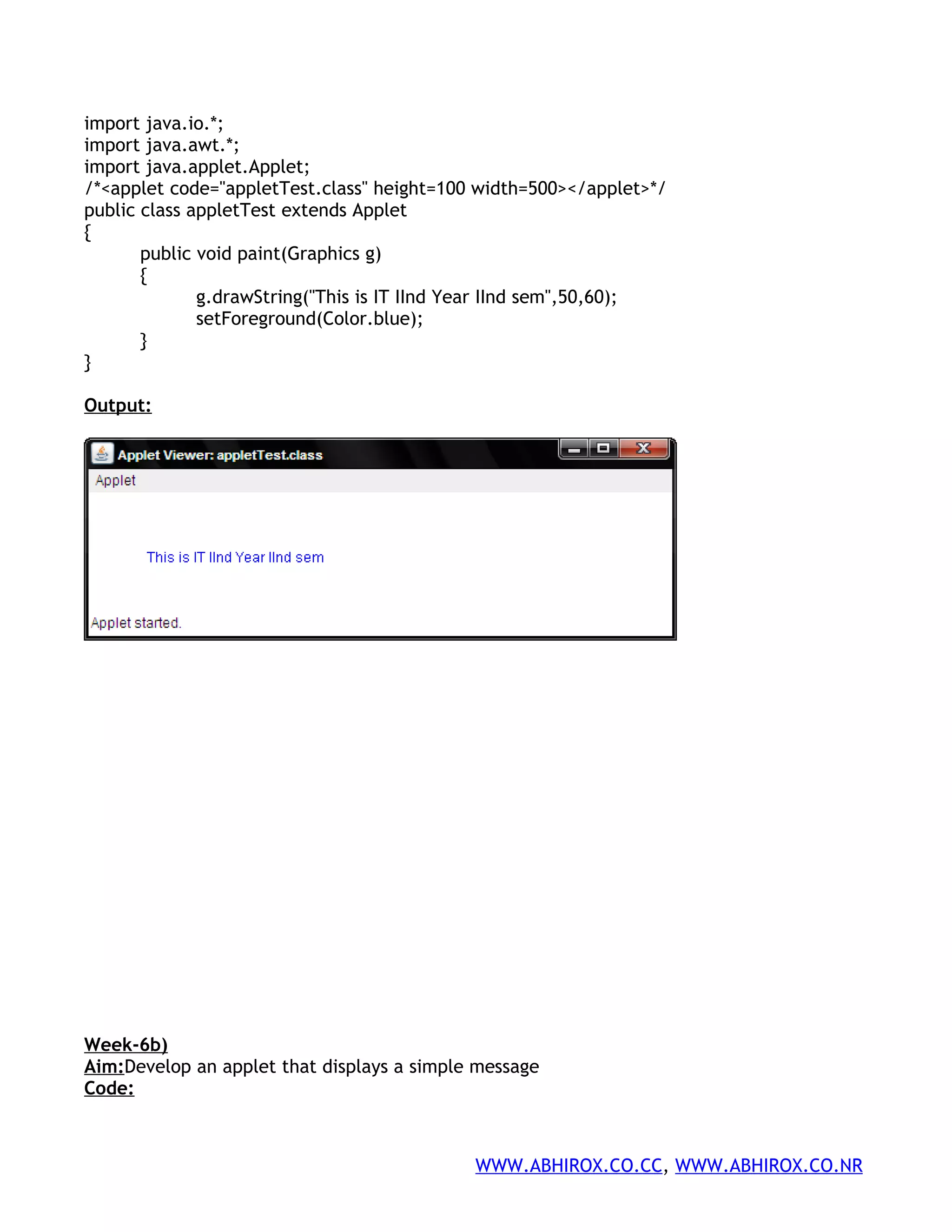 import java.io.*; import java.awt.*; import java.applet.Applet; /*<applet code="appletTest.class" height=100 width=500></applet>*/ public class appletTest extends Applet { public void paint(Graphics g) { g.drawString("This is IT IInd Year IInd sem",50,60); setForeground(Color.blue); } } Output: Week-6b) Aim:Develop an applet that displays a simple message Code: WWW.ABHIROX.CO.CC, WWW.ABHIROX.CO.NR 