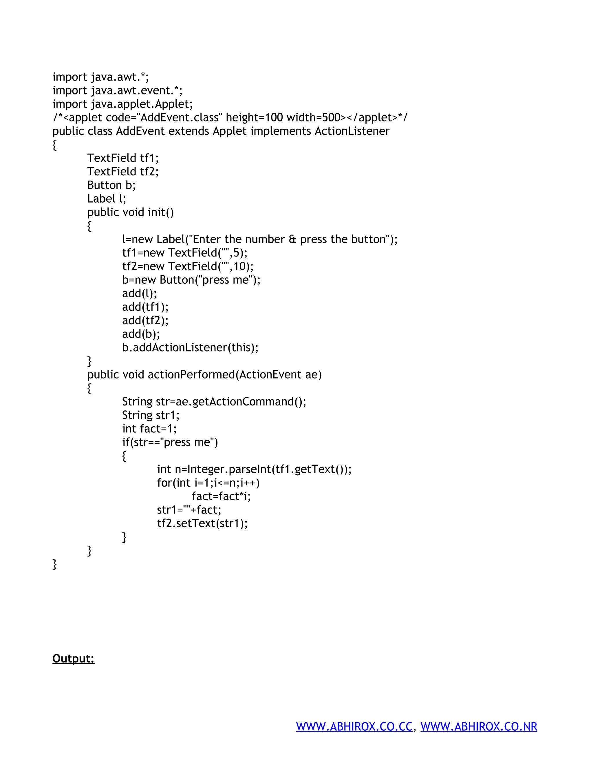 import java.awt.*; import java.awt.event.*; import java.applet.Applet; /*<applet code="AddEvent.class" height=100 width=500></applet>*/ public class AddEvent extends Applet implements ActionListener { TextField tf1; TextField tf2; Button b; Label l; public void init() { l=new Label("Enter the number & press the button"); tf1=new TextField("",5); tf2=new TextField("",10); b=new Button("press me"); add(l); add(tf1); add(tf2); add(b); b.addActionListener(this); } public void actionPerformed(ActionEvent ae) { String str=ae.getActionCommand(); String str1; int fact=1; if(str=="press me") { int n=Integer.parseInt(tf1.getText()); for(int i=1;i<=n;i++) fact=fact*i; str1=""+fact; tf2.setText(str1); } } } Output: WWW.ABHIROX.CO.CC, WWW.ABHIROX.CO.NR 