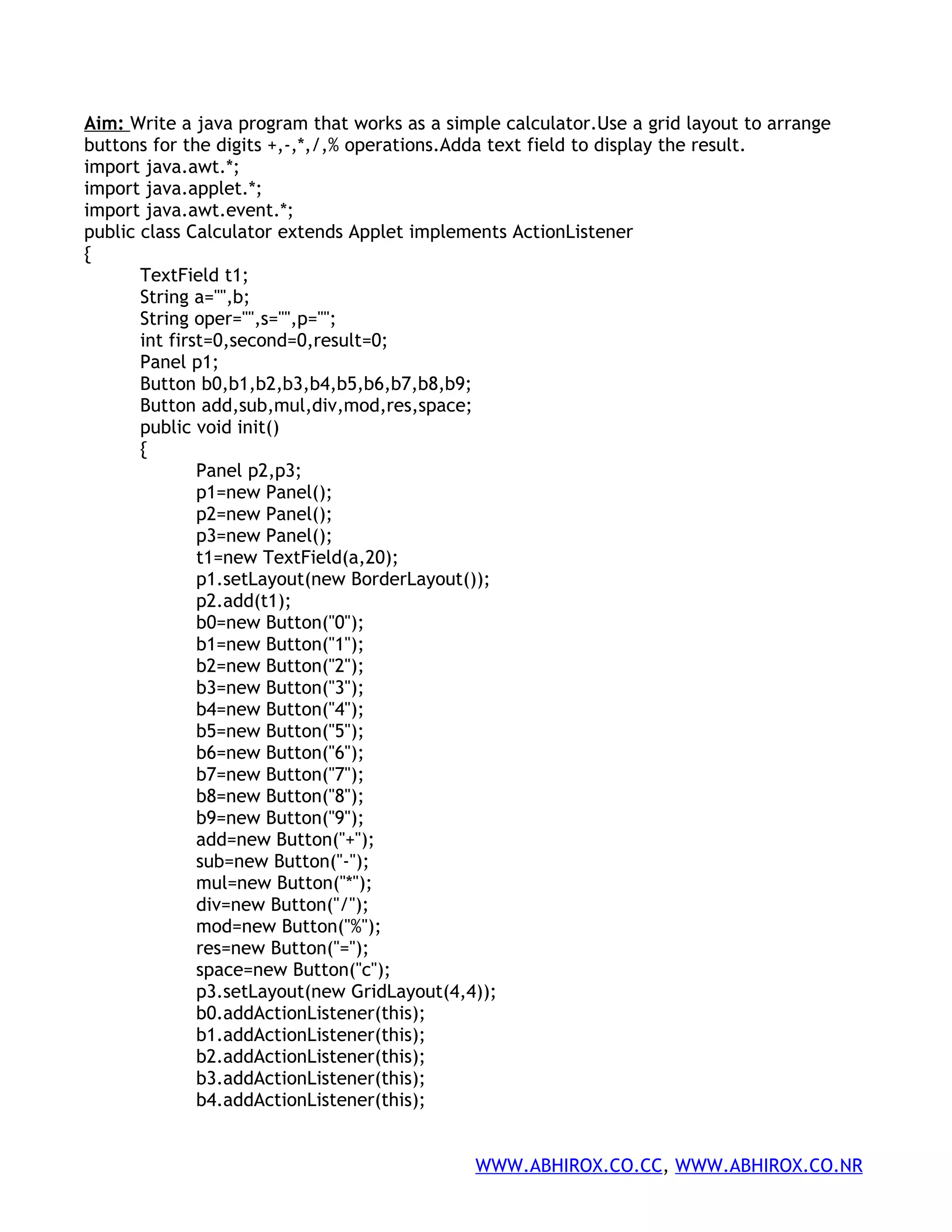Aim: Write a java program that works as a simple calculator.Use a grid layout to arrange buttons for the digits +,-,*,/,% operations.Adda text field to display the result. import java.awt.*; import java.applet.*; import java.awt.event.*; public class Calculator extends Applet implements ActionListener { TextField t1; String a="",b; String oper="",s="",p=""; int first=0,second=0,result=0; Panel p1; Button b0,b1,b2,b3,b4,b5,b6,b7,b8,b9; Button add,sub,mul,div,mod,res,space; public void init() { Panel p2,p3; p1=new Panel(); p2=new Panel(); p3=new Panel(); t1=new TextField(a,20); p1.setLayout(new BorderLayout()); p2.add(t1); b0=new Button("0"); b1=new Button("1"); b2=new Button("2"); b3=new Button("3"); b4=new Button("4"); b5=new Button("5"); b6=new Button("6"); b7=new Button("7"); b8=new Button("8"); b9=new Button("9"); add=new Button("+"); sub=new Button("-"); mul=new Button("*"); div=new Button("/"); mod=new Button("%"); res=new Button("="); space=new Button("c"); p3.setLayout(new GridLayout(4,4)); b0.addActionListener(this); b1.addActionListener(this); b2.addActionListener(this); b3.addActionListener(this); b4.addActionListener(this); WWW.ABHIROX.CO.CC, WWW.ABHIROX.CO.NR 