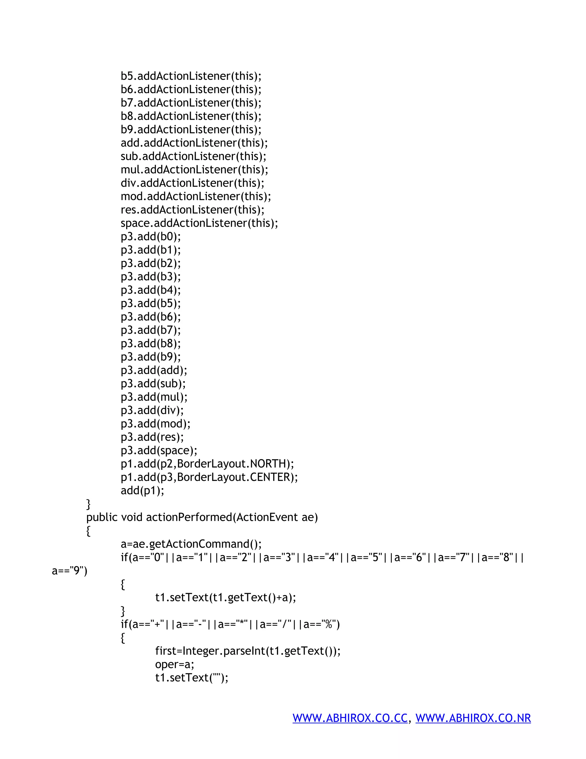 b5.addActionListener(this); b6.addActionListener(this); b7.addActionListener(this); b8.addActionListener(this); b9.addActionListener(this); add.addActionListener(this); sub.addActionListener(this); mul.addActionListener(this); div.addActionListener(this); mod.addActionListener(this); res.addActionListener(this); space.addActionListener(this); p3.add(b0); p3.add(b1); p3.add(b2); p3.add(b3); p3.add(b4); p3.add(b5); p3.add(b6); p3.add(b7); p3.add(b8); p3.add(b9); p3.add(add); p3.add(sub); p3.add(mul); p3.add(div); p3.add(mod); p3.add(res); p3.add(space); p1.add(p2,BorderLayout.NORTH); p1.add(p3,BorderLayout.CENTER); add(p1); } public void actionPerformed(ActionEvent ae) { a=ae.getActionCommand(); if(a=="0"||a=="1"||a=="2"||a=="3"||a=="4"||a=="5"||a=="6"||a=="7"||a=="8"|| a=="9") { t1.setText(t1.getText()+a); } if(a=="+"||a=="-"||a=="*"||a=="/"||a=="%") { first=Integer.parseInt(t1.getText()); oper=a; t1.setText(""); WWW.ABHIROX.CO.CC, WWW.ABHIROX.CO.NR 
