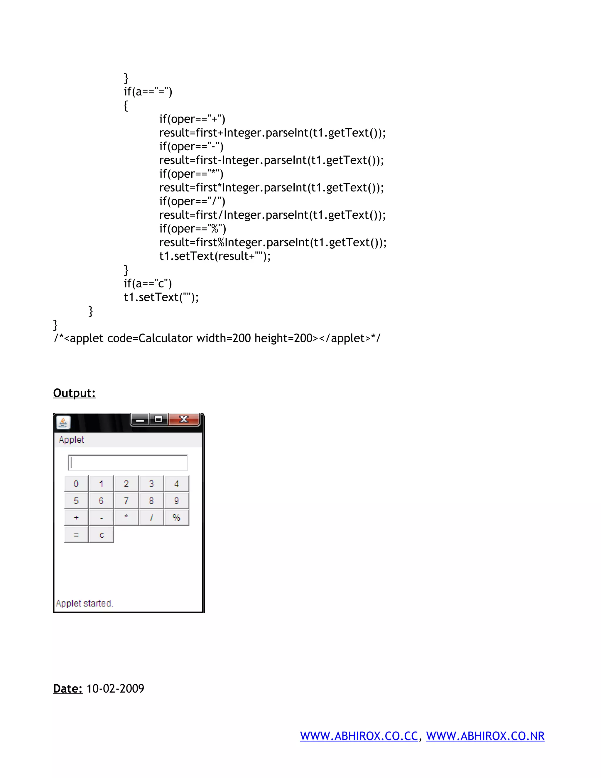 } if(a=="=") { if(oper=="+") result=first+Integer.parseInt(t1.getText()); if(oper=="-") result=first-Integer.parseInt(t1.getText()); if(oper=="*") result=first*Integer.parseInt(t1.getText()); if(oper=="/") result=first/Integer.parseInt(t1.getText()); if(oper=="%") result=first%Integer.parseInt(t1.getText()); t1.setText(result+""); } if(a=="c") t1.setText(""); } } /*<applet code=Calculator width=200 height=200></applet>*/ Output: Date: 10-02-2009 WWW.ABHIROX.CO.CC, WWW.ABHIROX.CO.NR 