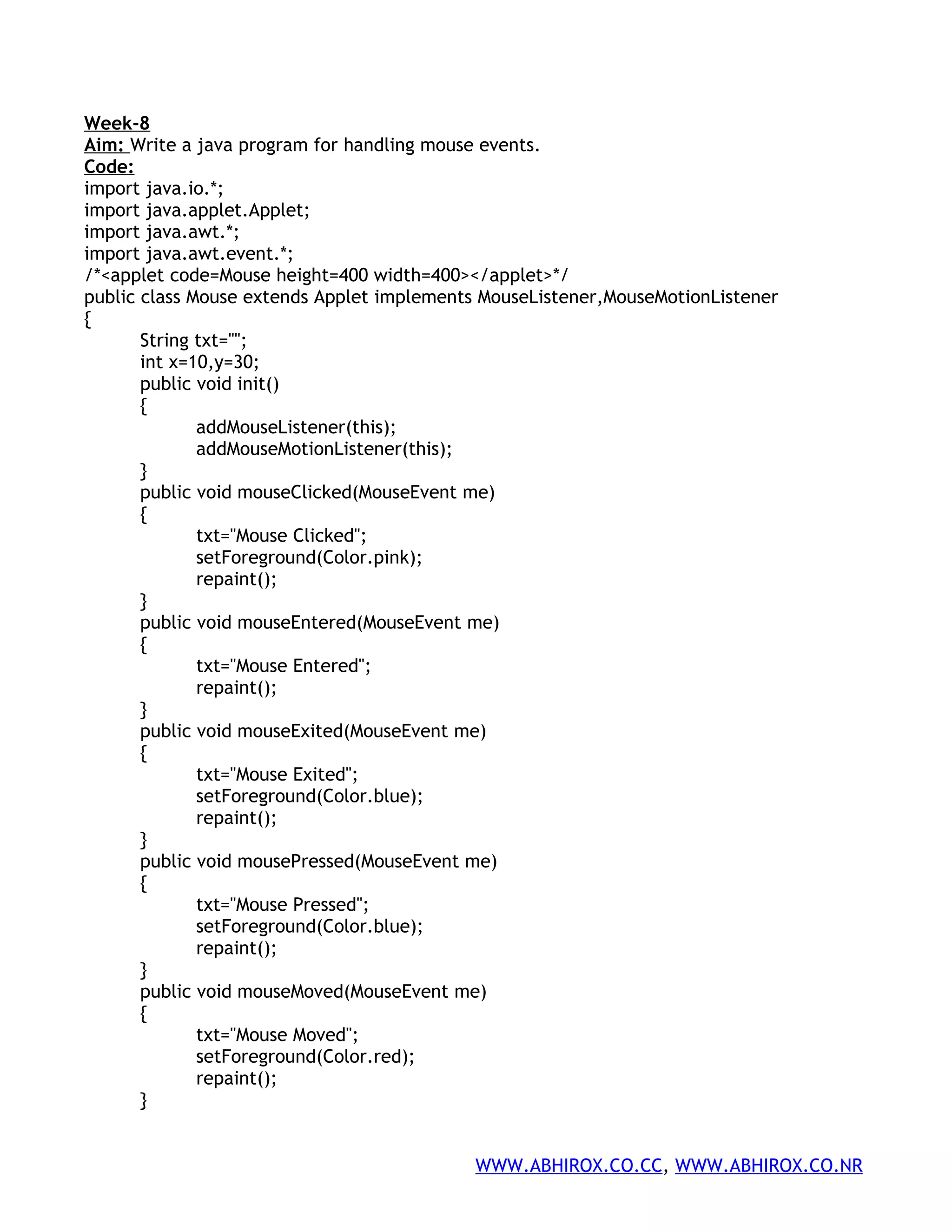 Week-8 Aim: Write a java program for handling mouse events. Code: import java.io.*; import java.applet.Applet; import java.awt.*; import java.awt.event.*; /*<applet code=Mouse height=400 width=400></applet>*/ public class Mouse extends Applet implements MouseListener,MouseMotionListener { String txt=""; int x=10,y=30; public void init() { addMouseListener(this); addMouseMotionListener(this); } public void mouseClicked(MouseEvent me) { txt="Mouse Clicked"; setForeground(Color.pink); repaint(); } public void mouseEntered(MouseEvent me) { txt="Mouse Entered"; repaint(); } public void mouseExited(MouseEvent me) { txt="Mouse Exited"; setForeground(Color.blue); repaint(); } public void mousePressed(MouseEvent me) { txt="Mouse Pressed"; setForeground(Color.blue); repaint(); } public void mouseMoved(MouseEvent me) { txt="Mouse Moved"; setForeground(Color.red); repaint(); } WWW.ABHIROX.CO.CC, WWW.ABHIROX.CO.NR 