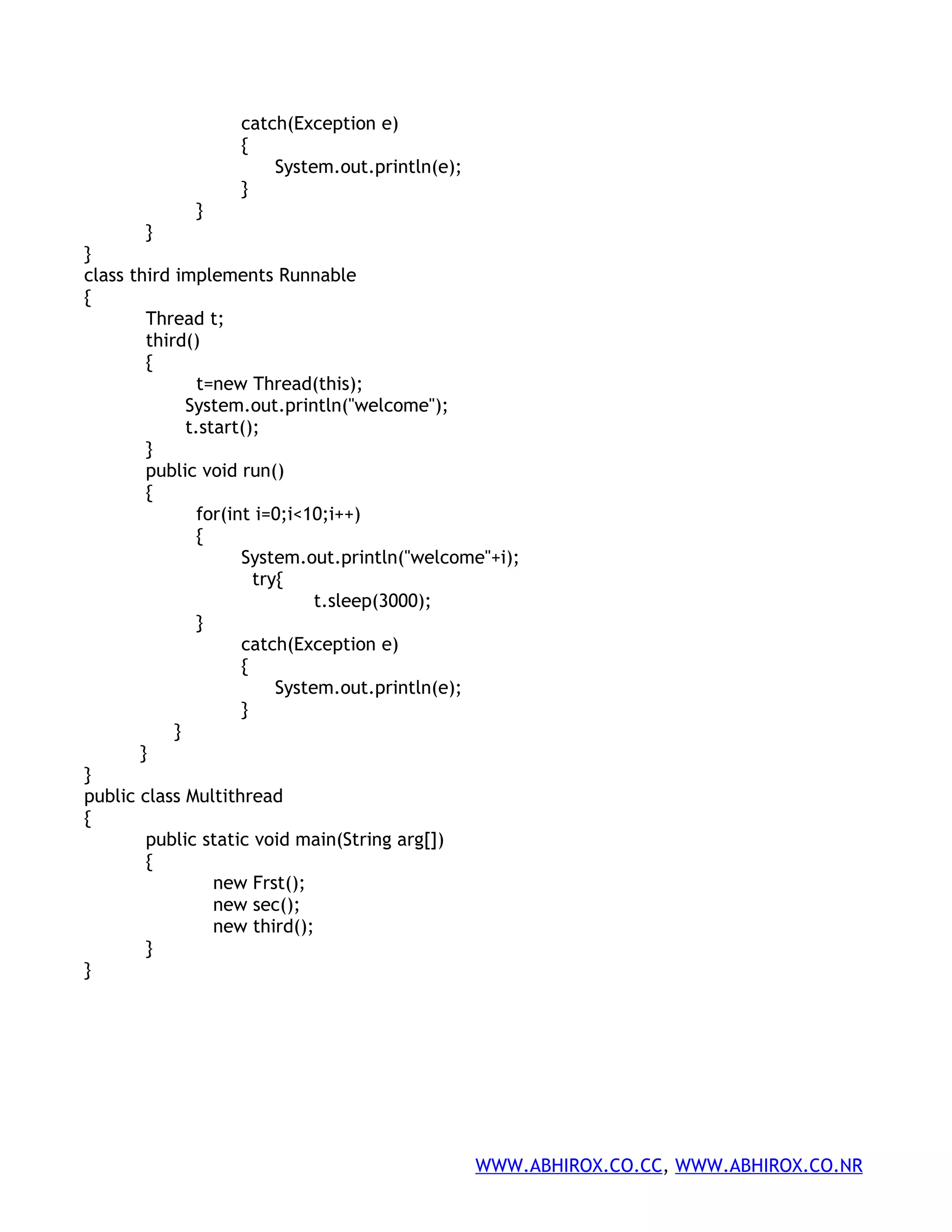 catch(Exception e) { System.out.println(e); } } } } class third implements Runnable { Thread t; third() { t=new Thread(this); System.out.println("welcome"); t.start(); } public void run() { for(int i=0;i<10;i++) { System.out.println("welcome"+i); try{ t.sleep(3000); } catch(Exception e) { System.out.println(e); } } } } public class Multithread { public static void main(String arg[]) { new Frst(); new sec(); new third(); } } WWW.ABHIROX.CO.CC, WWW.ABHIROX.CO.NR 