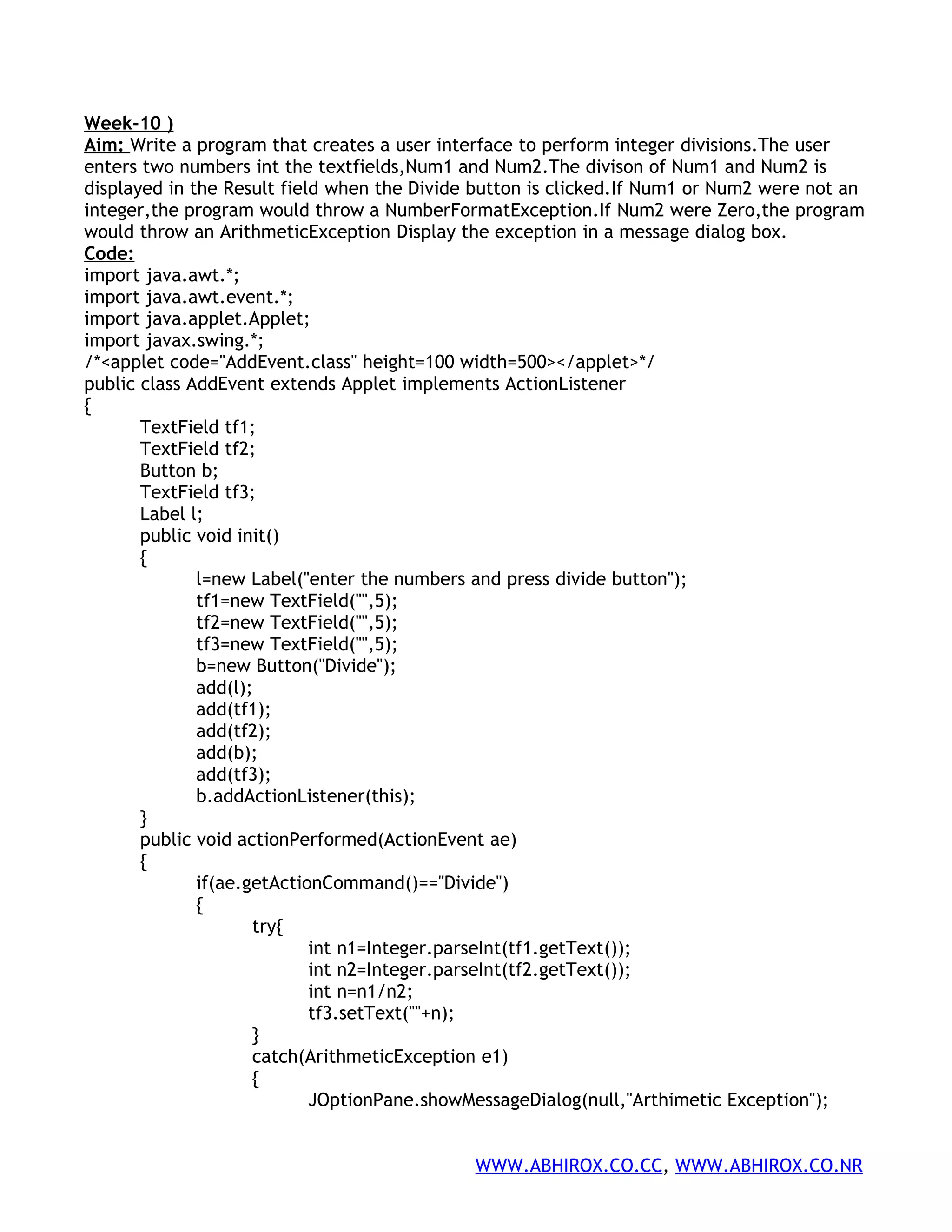 Week-10 ) Aim: Write a program that creates a user interface to perform integer divisions.The user enters two numbers int the textfields,Num1 and Num2.The divison of Num1 and Num2 is displayed in the Result field when the Divide button is clicked.If Num1 or Num2 were not an integer,the program would throw a NumberFormatException.If Num2 were Zero,the program would throw an ArithmeticException Display the exception in a message dialog box. Code: import java.awt.*; import java.awt.event.*; import java.applet.Applet; import javax.swing.*; /*<applet code="AddEvent.class" height=100 width=500></applet>*/ public class AddEvent extends Applet implements ActionListener { TextField tf1; TextField tf2; Button b; TextField tf3; Label l; public void init() { l=new Label("enter the numbers and press divide button"); tf1=new TextField("",5); tf2=new TextField("",5); tf3=new TextField("",5); b=new Button("Divide"); add(l); add(tf1); add(tf2); add(b); add(tf3); b.addActionListener(this); } public void actionPerformed(ActionEvent ae) { if(ae.getActionCommand()=="Divide") { try{ int n1=Integer.parseInt(tf1.getText()); int n2=Integer.parseInt(tf2.getText()); int n=n1/n2; tf3.setText(""+n); } catch(ArithmeticException e1) { JOptionPane.showMessageDialog(null,"Arthimetic Exception"); WWW.ABHIROX.CO.CC, WWW.ABHIROX.CO.NR 