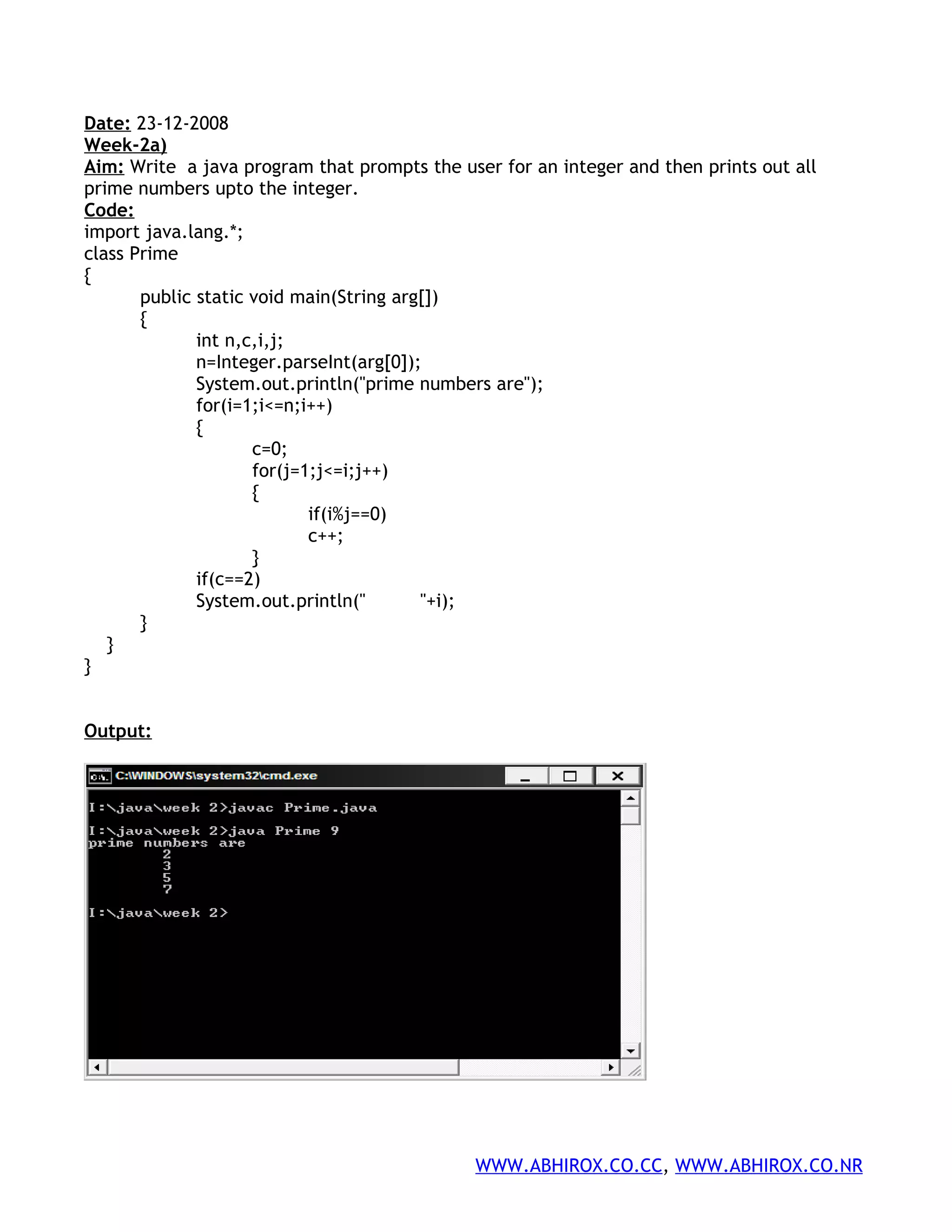 Date: 23-12-2008 Week-2a) Aim: Write a java program that prompts the user for an integer and then prints out all prime numbers upto the integer. Code: import java.lang.*; class Prime { public static void main(String arg[]) { int n,c,i,j; n=Integer.parseInt(arg[0]); System.out.println("prime numbers are"); for(i=1;i<=n;i++) { c=0; for(j=1;j<=i;j++) { if(i%j==0) c++; } if(c==2) System.out.println(" "+i); } } } Output: WWW.ABHIROX.CO.CC, WWW.ABHIROX.CO.NR 