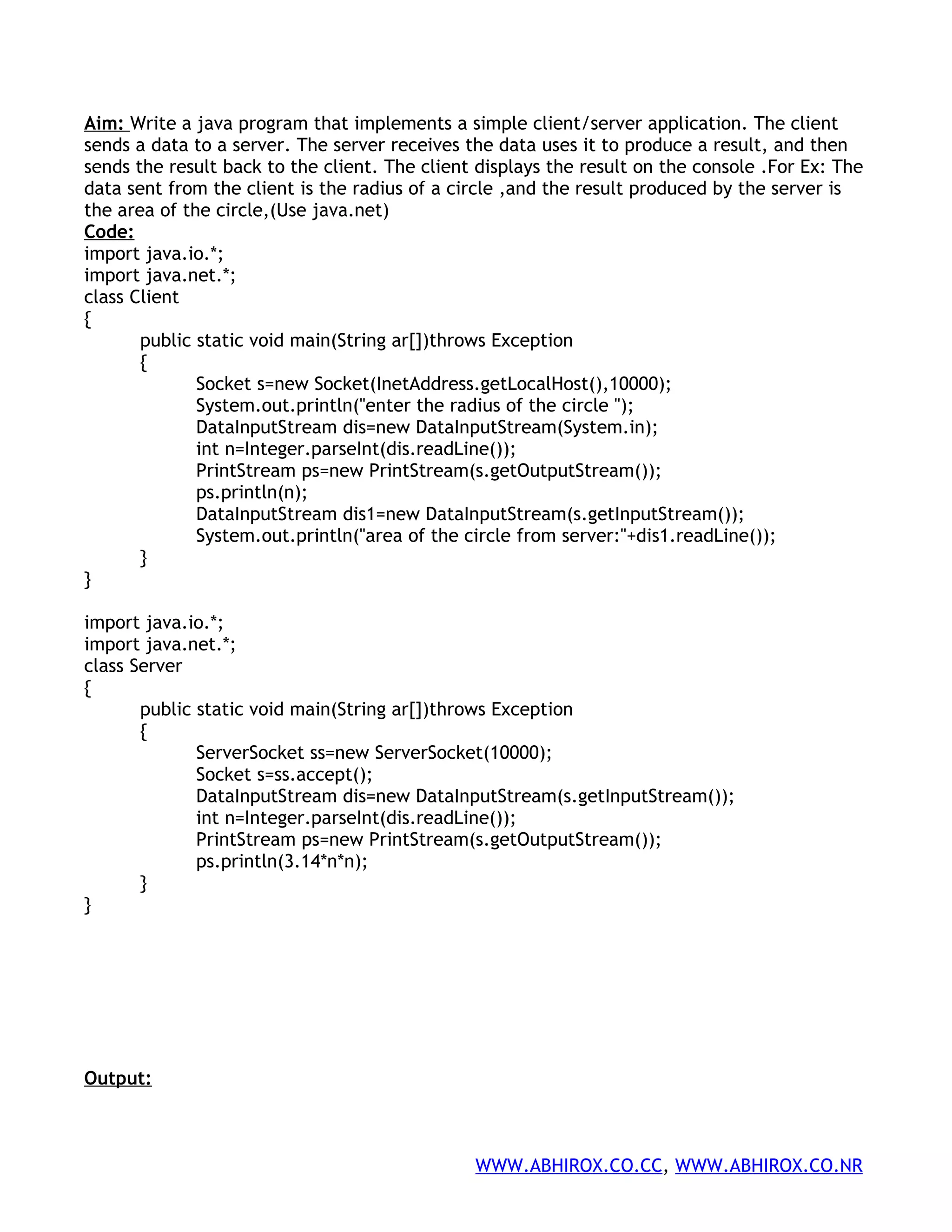 Aim: Write a java program that implements a simple client/server application. The client sends a data to a server. The server receives the data uses it to produce a result, and then sends the result back to the client. The client displays the result on the console .For Ex: The data sent from the client is the radius of a circle ,and the result produced by the server is the area of the circle,(Use java.net) Code: import java.io.*; import java.net.*; class Client { public static void main(String ar[])throws Exception { Socket s=new Socket(InetAddress.getLocalHost(),10000); System.out.println("enter the radius of the circle "); DataInputStream dis=new DataInputStream(System.in); int n=Integer.parseInt(dis.readLine()); PrintStream ps=new PrintStream(s.getOutputStream()); ps.println(n); DataInputStream dis1=new DataInputStream(s.getInputStream()); System.out.println("area of the circle from server:"+dis1.readLine()); } } import java.io.*; import java.net.*; class Server { public static void main(String ar[])throws Exception { ServerSocket ss=new ServerSocket(10000); Socket s=ss.accept(); DataInputStream dis=new DataInputStream(s.getInputStream()); int n=Integer.parseInt(dis.readLine()); PrintStream ps=new PrintStream(s.getOutputStream()); ps.println(3.14*n*n); } } Output: WWW.ABHIROX.CO.CC, WWW.ABHIROX.CO.NR 