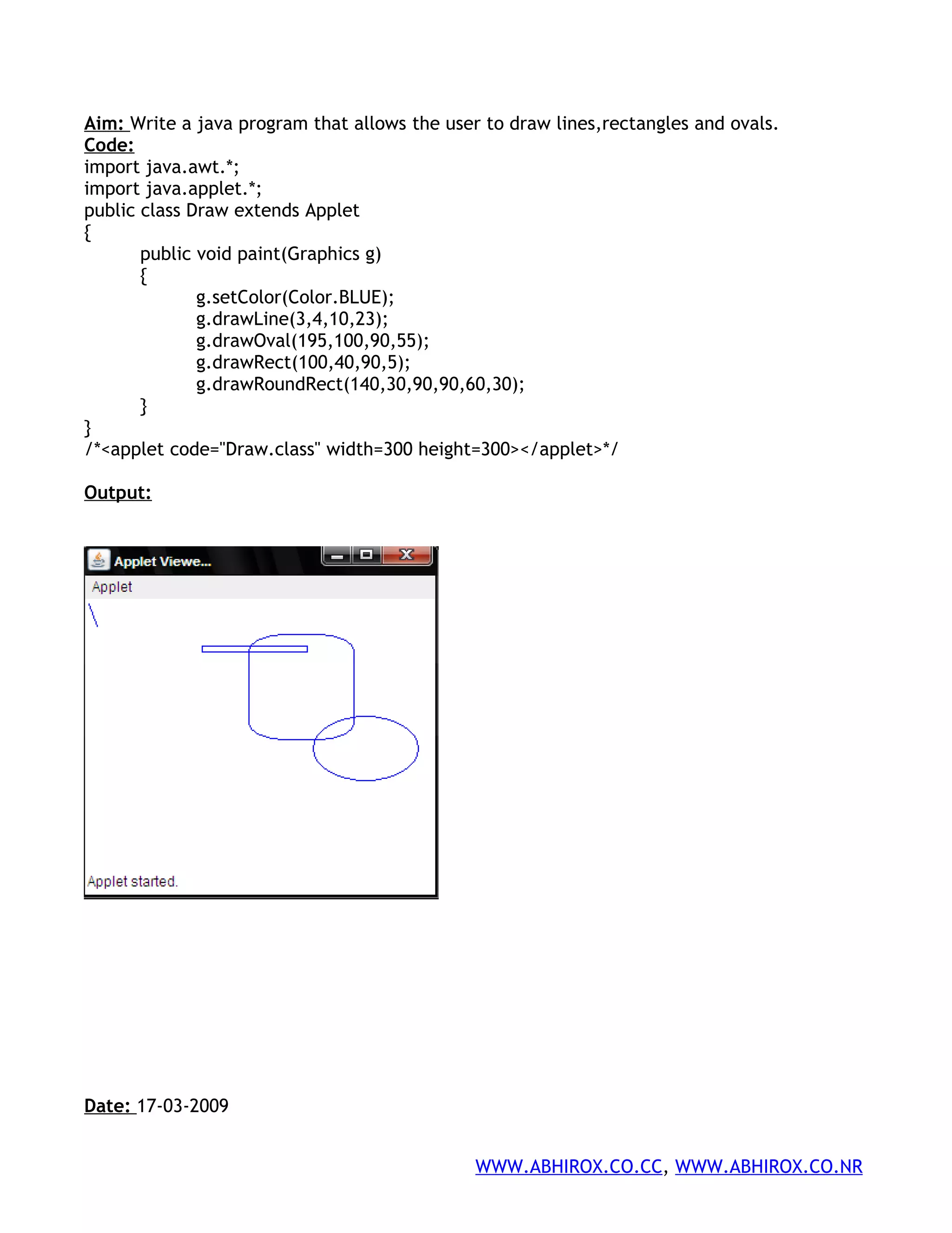 Aim: Write a java program that allows the user to draw lines,rectangles and ovals. Code: import java.awt.*; import java.applet.*; public class Draw extends Applet { public void paint(Graphics g) { g.setColor(Color.BLUE); g.drawLine(3,4,10,23); g.drawOval(195,100,90,55); g.drawRect(100,40,90,5); g.drawRoundRect(140,30,90,90,60,30); } } /*<applet code="Draw.class" width=300 height=300></applet>*/ Output: Date: 17-03-2009 WWW.ABHIROX.CO.CC, WWW.ABHIROX.CO.NR 