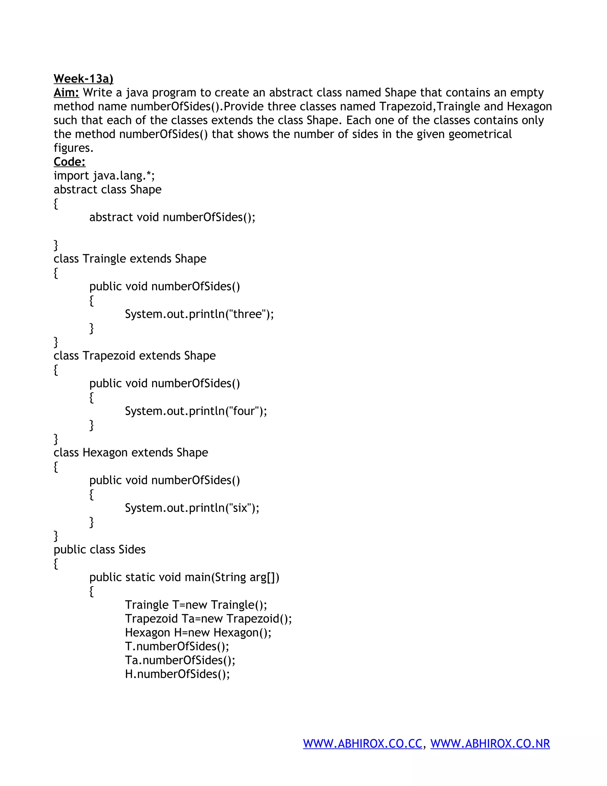 Week-13a) Aim: Write a java program to create an abstract class named Shape that contains an empty method name numberOfSides().Provide three classes named Trapezoid,Traingle and Hexagon such that each of the classes extends the class Shape. Each one of the classes contains only the method numberOfSides() that shows the number of sides in the given geometrical figures. Code: import java.lang.*; abstract class Shape { abstract void numberOfSides(); } class Traingle extends Shape { public void numberOfSides() { System.out.println("three"); } } class Trapezoid extends Shape { public void numberOfSides() { System.out.println("four"); } } class Hexagon extends Shape { public void numberOfSides() { System.out.println("six"); } } public class Sides { public static void main(String arg[]) { Traingle T=new Traingle(); Trapezoid Ta=new Trapezoid(); Hexagon H=new Hexagon(); T.numberOfSides(); Ta.numberOfSides(); H.numberOfSides(); WWW.ABHIROX.CO.CC, WWW.ABHIROX.CO.NR 
