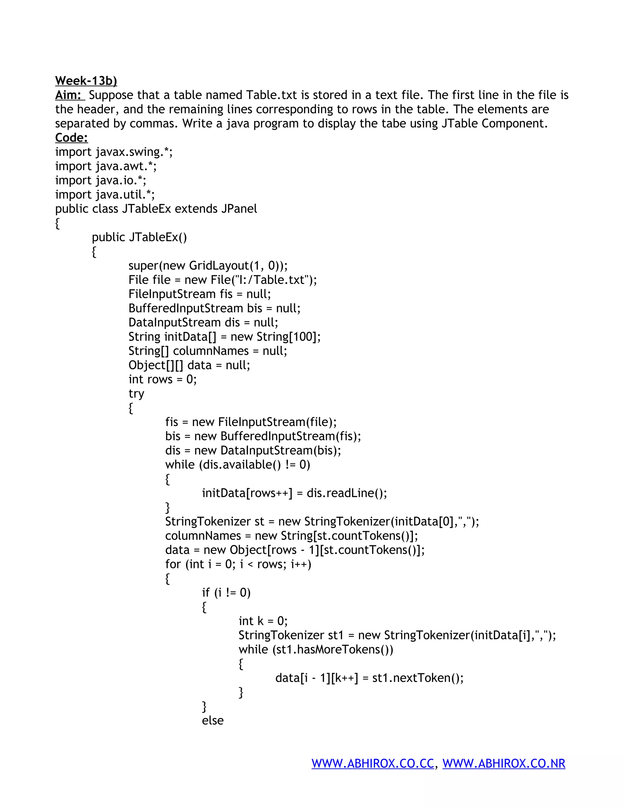 Week-13b) Aim: Suppose that a table named Table.txt is stored in a text file. The first line in the file is the header, and the remaining lines corresponding to rows in the table. The elements are separated by commas. Write a java program to display the tabe using JTable Component. Code: import javax.swing.*; import java.awt.*; import java.io.*; import java.util.*; public class JTableEx extends JPanel { public JTableEx() { super(new GridLayout(1, 0)); File file = new File("I:/Table.txt"); FileInputStream fis = null; BufferedInputStream bis = null; DataInputStream dis = null; String initData[] = new String[100]; String[] columnNames = null; Object[][] data = null; int rows = 0; try { fis = new FileInputStream(file); bis = new BufferedInputStream(fis); dis = new DataInputStream(bis); while (dis.available() != 0) { initData[rows++] = dis.readLine(); } StringTokenizer st = new StringTokenizer(initData[0],","); columnNames = new String[st.countTokens()]; data = new Object[rows - 1][st.countTokens()]; for (int i = 0; i < rows; i++) { if (i != 0) { int k = 0; StringTokenizer st1 = new StringTokenizer(initData[i],","); while (st1.hasMoreTokens()) { data[i - 1][k++] = st1.nextToken(); } } else WWW.ABHIROX.CO.CC, WWW.ABHIROX.CO.NR 