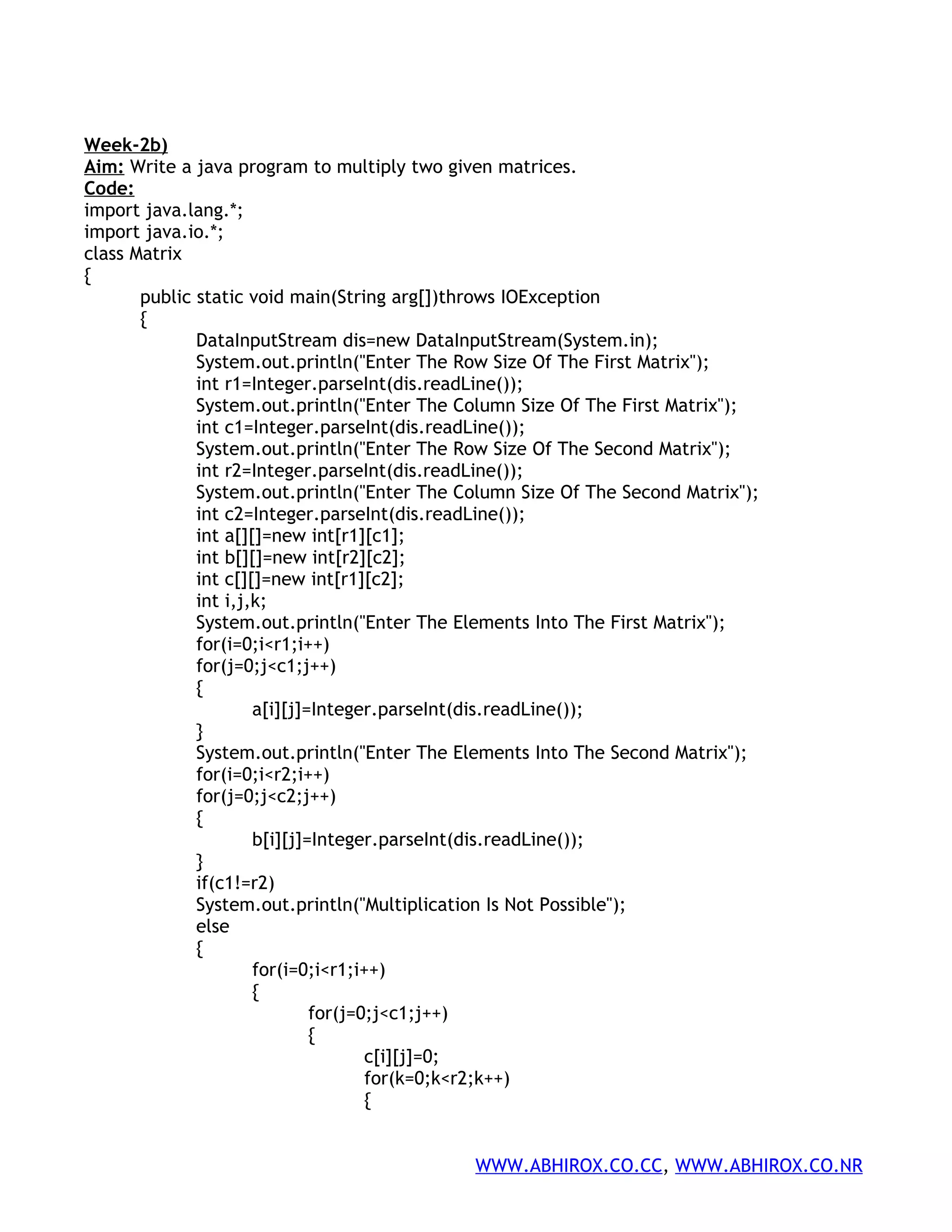 Week-2b) Aim: Write a java program to multiply two given matrices. Code: import java.lang.*; import java.io.*; class Matrix { public static void main(String arg[])throws IOException { DataInputStream dis=new DataInputStream(System.in); System.out.println("Enter The Row Size Of The First Matrix"); int r1=Integer.parseInt(dis.readLine()); System.out.println("Enter The Column Size Of The First Matrix"); int c1=Integer.parseInt(dis.readLine()); System.out.println("Enter The Row Size Of The Second Matrix"); int r2=Integer.parseInt(dis.readLine()); System.out.println("Enter The Column Size Of The Second Matrix"); int c2=Integer.parseInt(dis.readLine()); int a[][]=new int[r1][c1]; int b[][]=new int[r2][c2]; int c[][]=new int[r1][c2]; int i,j,k; System.out.println("Enter The Elements Into The First Matrix"); for(i=0;i<r1;i++) for(j=0;j<c1;j++) { a[i][j]=Integer.parseInt(dis.readLine()); } System.out.println("Enter The Elements Into The Second Matrix"); for(i=0;i<r2;i++) for(j=0;j<c2;j++) { b[i][j]=Integer.parseInt(dis.readLine()); } if(c1!=r2) System.out.println("Multiplication Is Not Possible"); else { for(i=0;i<r1;i++) { for(j=0;j<c1;j++) { c[i][j]=0; for(k=0;k<r2;k++) { WWW.ABHIROX.CO.CC, WWW.ABHIROX.CO.NR 