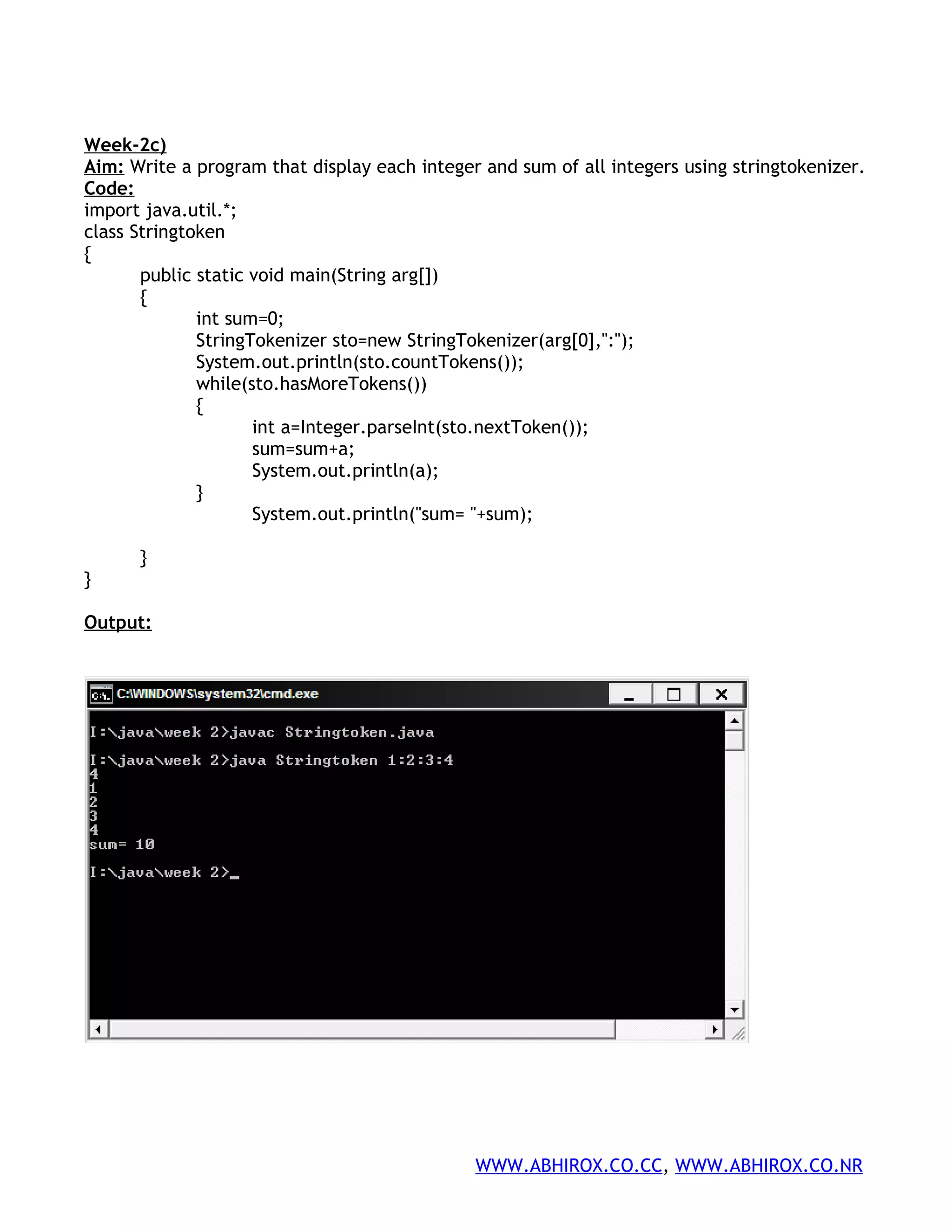 Week-2c) Aim: Write a program that display each integer and sum of all integers using stringtokenizer. Code: import java.util.*; class Stringtoken { public static void main(String arg[]) { int sum=0; StringTokenizer sto=new StringTokenizer(arg[0],":"); System.out.println(sto.countTokens()); while(sto.hasMoreTokens()) { int a=Integer.parseInt(sto.nextToken()); sum=sum+a; System.out.println(a); } System.out.println("sum= "+sum); } } Output: WWW.ABHIROX.CO.CC, WWW.ABHIROX.CO.NR 