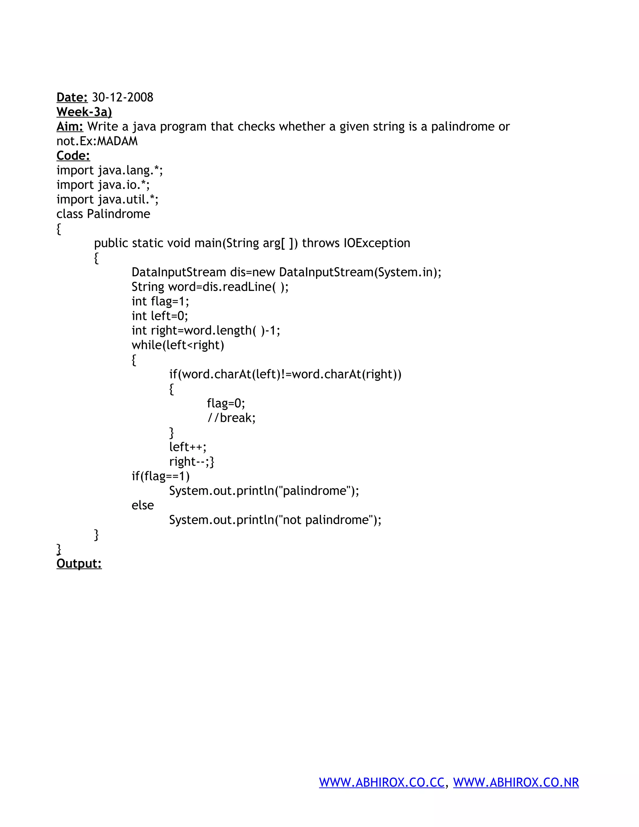 Date: 30-12-2008 Week-3a) Aim: Write a java program that checks whether a given string is a palindrome or not.Ex:MADAM Code: import java.lang.*; import java.io.*; import java.util.*; class Palindrome { public static void main(String arg[ ]) throws IOException { DataInputStream dis=new DataInputStream(System.in); String word=dis.readLine( ); int flag=1; int left=0; int right=word.length( )-1; while(left<right) { if(word.charAt(left)!=word.charAt(right)) { flag=0; //break; } left++; right--;} if(flag==1) System.out.println("palindrome"); else System.out.println("not palindrome"); } } Output: WWW.ABHIROX.CO.CC, WWW.ABHIROX.CO.NR 