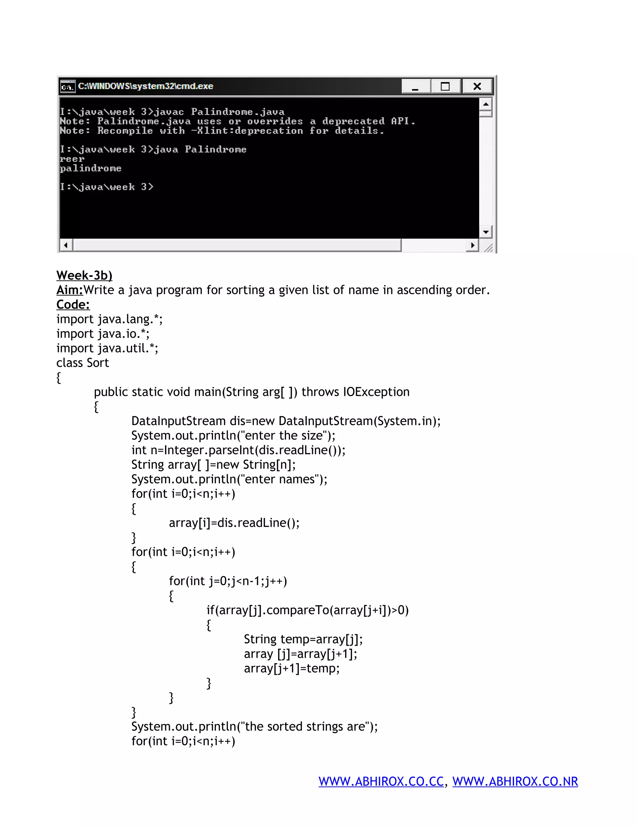 Week-3b) Aim:Write a java program for sorting a given list of name in ascending order. Code: import java.lang.*; import java.io.*; import java.util.*; class Sort { public static void main(String arg[ ]) throws IOException { DataInputStream dis=new DataInputStream(System.in); System.out.println("enter the size"); int n=Integer.parseInt(dis.readLine()); String array[ ]=new String[n]; System.out.println("enter names"); for(int i=0;i<n;i++) { array[i]=dis.readLine(); } for(int i=0;i<n;i++) { for(int j=0;j<n-1;j++) { if(array[j].compareTo(array[j+i])>0) { String temp=array[j]; array [j]=array[j+1]; array[j+1]=temp; } } } System.out.println("the sorted strings are"); for(int i=0;i<n;i++) WWW.ABHIROX.CO.CC, WWW.ABHIROX.CO.NR 