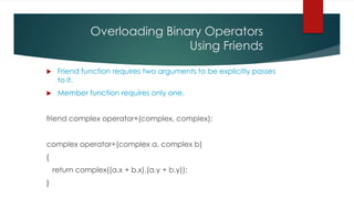 Overloading Binary Operators
                               Using Friends

    Friend function requires two arguments to be explicitly passes
     to it.
    Member function requires only one.


friend complex operator+(complex, complex);


complex operator+(complex a, complex b)
{
    return complex((a.x + b.x),(a.y + b.y));
}
 