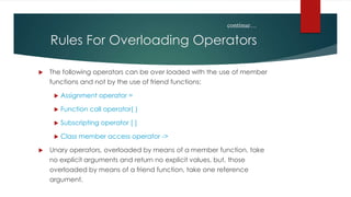 continue…

    Rules For Overloading Operators

   The following operators can be over loaded with the use of member
    functions and not by the use of friend functions:

        Assignment operator =

        Function call operator( )

        Subscripting operator [ ]

        Class member access operator ->

   Unary operators, overloaded by means of a member function, take
    no explicit arguments and return no explicit values, but, those
    overloaded by means of a friend function, take one reference
    argument.
 