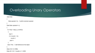 Overloading Unary Operators
class Date
{
      Date operator++(); // prefix increment operator
}
Date Date::operator++ ()
{
    if (++day > days_in_month())
     {
         day=1;
         if (++month > 12)
            month=1;
          year++;
     }
    return *this; // self-reference to the object
}
Date d1(31,12,1999);
Date d2=++d1; // results in 1.1.2000
 