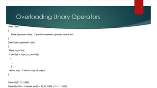 Overloading Unary Operators
class Date
{
     Date operator++(int); // postfix increment operator notice int!!
}
Date Date::operator++ (int)
{
    Date tmp=*this;
    if (++day > days_in_month())
     {
     …
     }
    return tmp; // return copy of object
}


Date d1(31,12,1999);
Date d2=d1++; // results in d2 = 31.12.1999, d1 = 1.1.2000
 