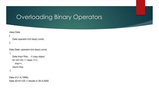Overloading Binary Operators

class Date
{
     Date operator+(int days) const;
};


Date Date::operator+(int days) const;
{
     Date tmp=*this;     // copy object
     for (int i=0; i < days; i++)
       tmp++;
     return tmp;
}


Date d1(1,4,1999);
Date d2=d1+25; // results in 26.4.2000
 