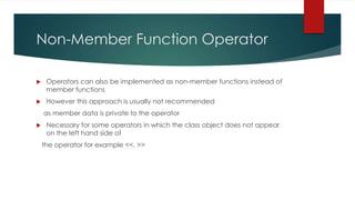 Non-Member Function Operator

    Operators can also be implemented as non-member functions instead of
     member functions
    However this approach is usually not recommended
    as member data is private to the operator
    Necessary for some operators in which the class object does not appear
     on the left hand side of
    the operator for example <<, >>
 