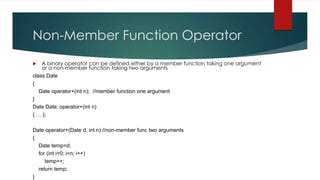 Non-Member Function Operator
   A binary operator can be defined either by a member function taking one argument
    or a non-member function taking two arguments
class Date
{
   Date operator+(int n); //member function one argument
}
Date Date::operator+(int n)
{ … };

Date operator+(Date d, int n) //non-member func two arguments
{
  Date temp=d;
  for (int i=0; i<n; i++)
     temp++;
  return temp;
}
 