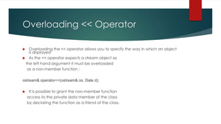 Overloading << Operator

  Overloading the << operator allows you to specify the way in which an object
   is displayed
 As the << operator expects a stream object as
 the left hand argument it must be overloaded
  as a non-member function :

ostream& operator<<(ostream& os, Date d);

    It is possible to grant the non-member function
    access to the private data member of the class
    by declaring the function as a friend of the class.
 
