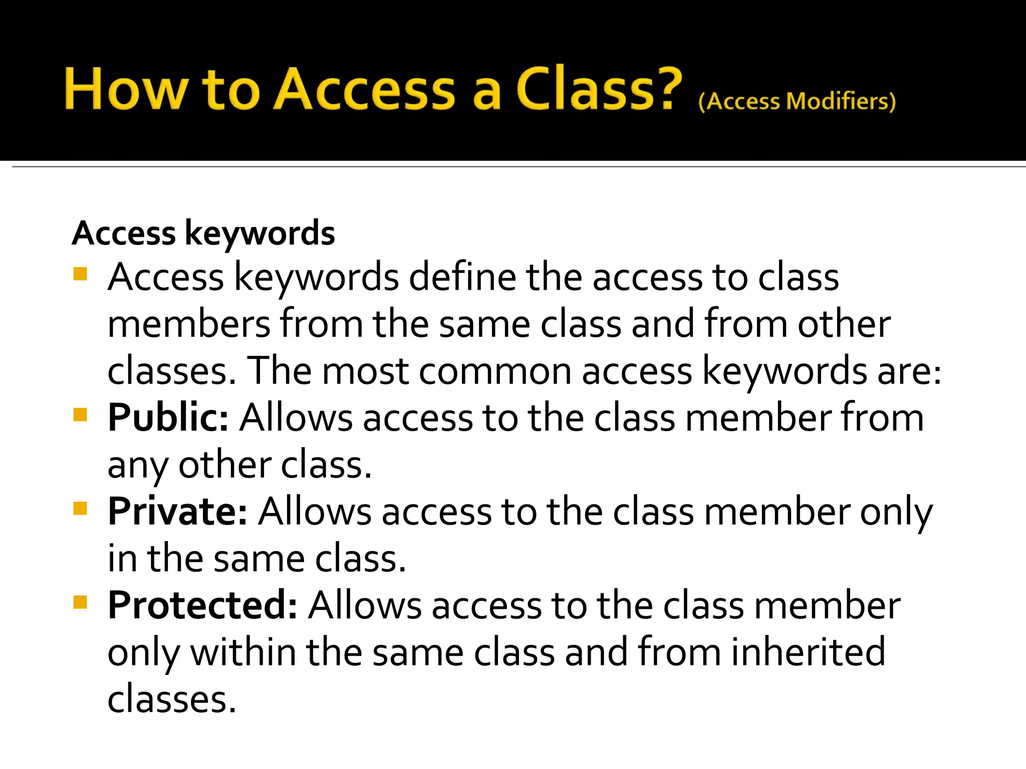 Access keywords Access keywords define the access to class members from the same class and from other classes. The most common access keywords are: Public:  Allows access to the class member from any other class.  Private:  Allows access to the class member only in the same class.  Protected:  Allows access to the class member only within the same class and from inherited classes.  
