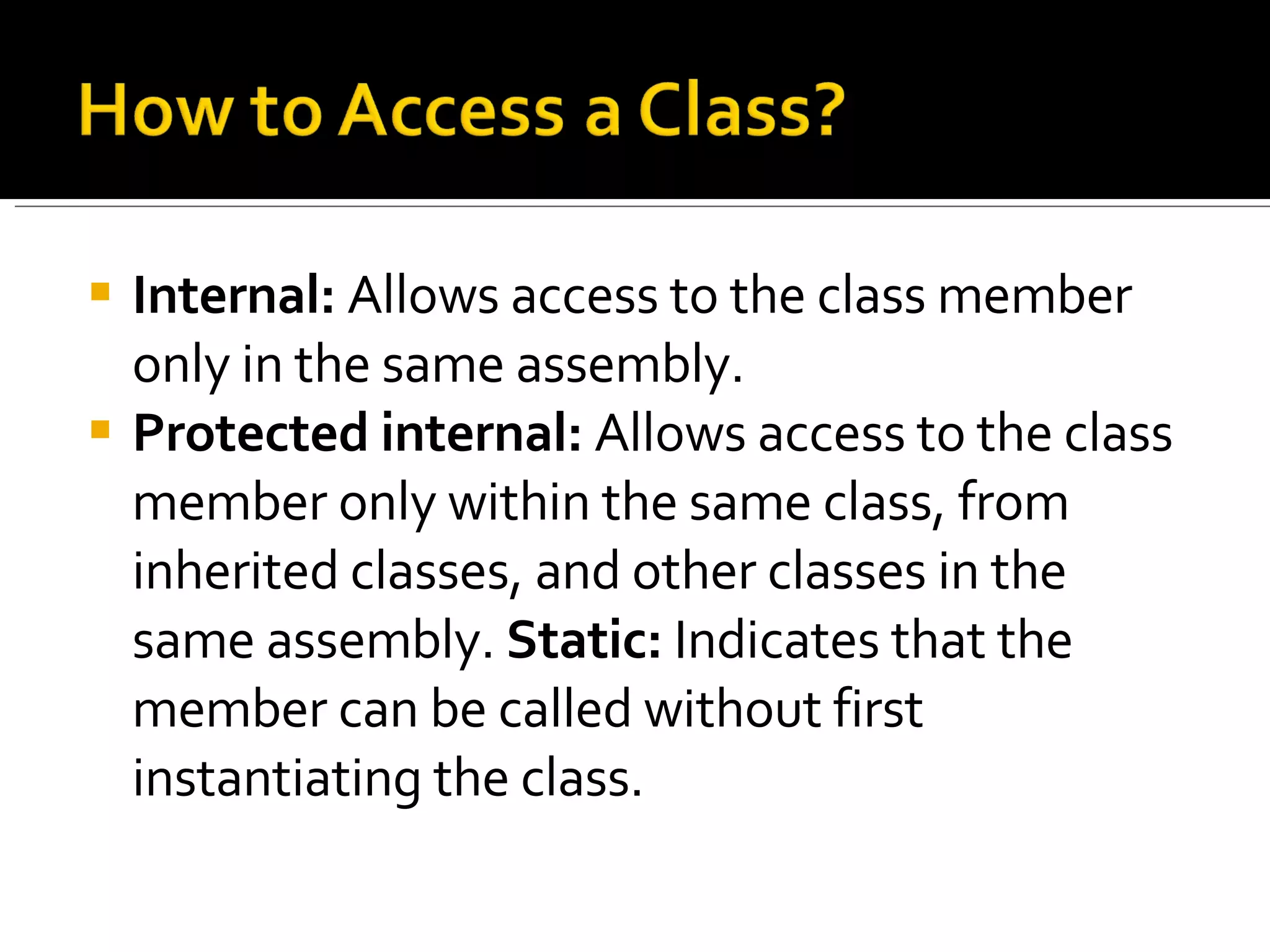 Internal:  Allows access to the class member only in the same assembly.  Protected internal:  Allows access to the class member only within the same class, from inherited classes, and other classes in the same assembly.  Static:  Indicates that the member can be called without first instantiating the class. 