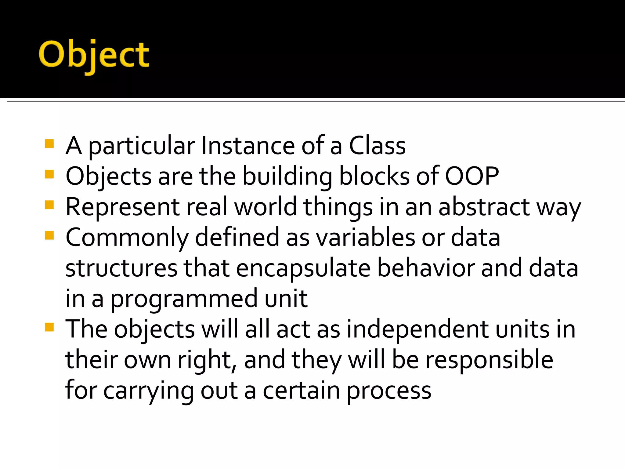 A particular Instance of a Class Objects are the building blocks of OOP Represent real world things in an abstract way Commonly defined as variables or data structures that encapsulate behavior and data in a programmed unit The objects will all act as independent units in their own right, and they will be responsible for carrying out a certain process 