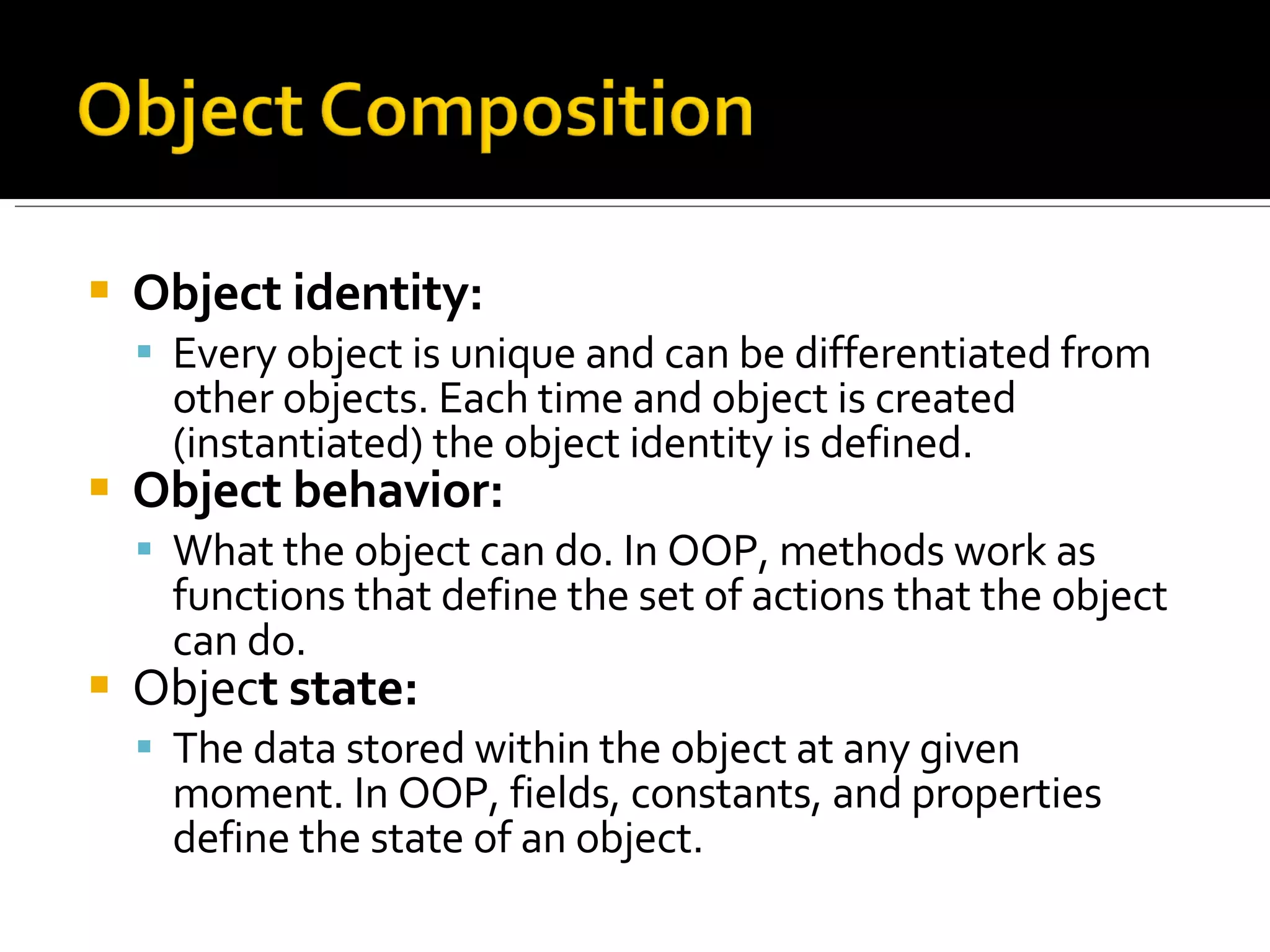 Object identity:   Every object is unique and can be differentiated from other objects. Each time and object is created (instantiated) the object identity is defined.  Object behavior:   What the object can do. In OOP, methods work as functions that define the set of actions that the object can do.  Objec t state:   The data stored within the object at any given moment. In OOP, fields, constants, and properties define the state of an object. 