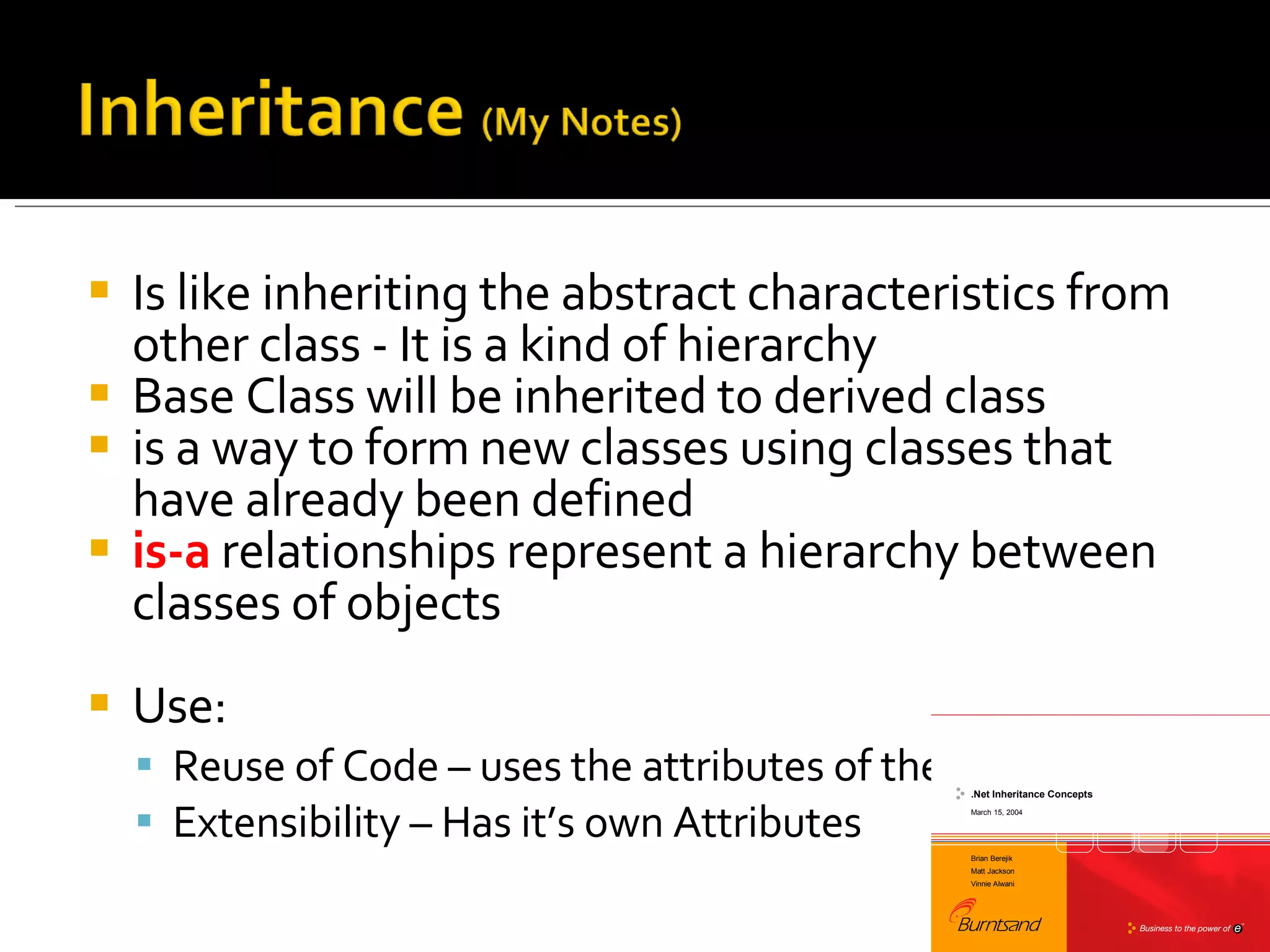 Is like inheriting the abstract characteristics from other class - It is a kind of hierarchy  Base Class will be inherited to derived class is a way to form new classes using classes that have already been defined is-a  relationships represent a hierarchy between classes of objects Use:  Reuse of Code – uses the attributes of the base class Extensibility – Has it’s own Attributes 