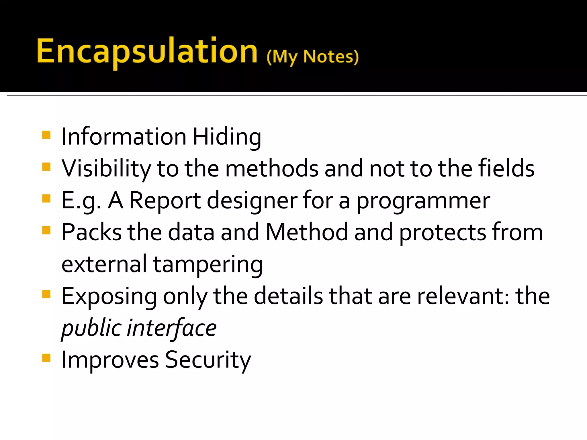 Information Hiding Visibility to the methods and not to the fields E.g. A Report designer for a programmer Packs the data and Method and protects from external tampering Exposing only the details that are relevant: the  public interface Improves Security 
